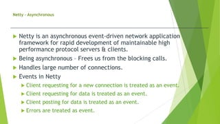 Netty - Asynchronous
 Netty is an asynchronous event-driven network application
framework for rapid development of maintainable high
performance protocol servers & clients.
 Being asynchronous – Frees us from the blocking calls.
 Handles large number of connections.
 Events in Netty
 Client requesting for a new connection is treated as an event.
 Client requesting for data is treated as an event.
 Client posting for data is treated as an event.
 Errors are treated as event.
 