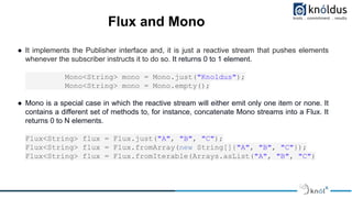 Flux and Mono
● It implements the Publisher interface and, it is just a reactive stream that pushes elements
whenever the ...