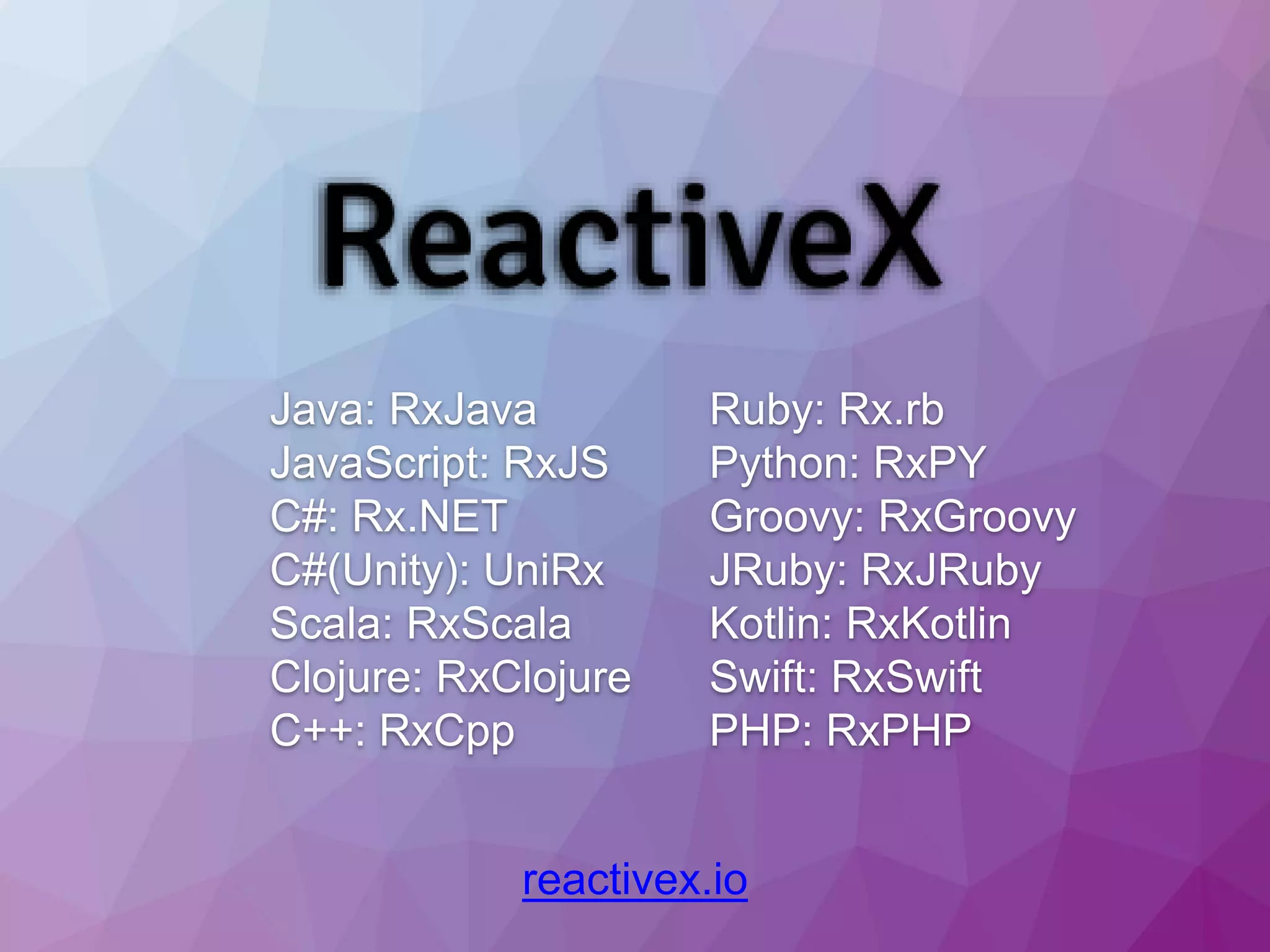 reactivex.io Java: RxJava JavaScript: RxJS C#: Rx.NET C#(Unity): UniRx Scala: RxScala Clojure: RxClojure C++: RxCpp Ruby: Rx.rb Python: RxPY Groovy: RxGroovy JRuby: RxJRuby Kotlin: RxKotlin Swift: RxSwift PHP: RxPHP 