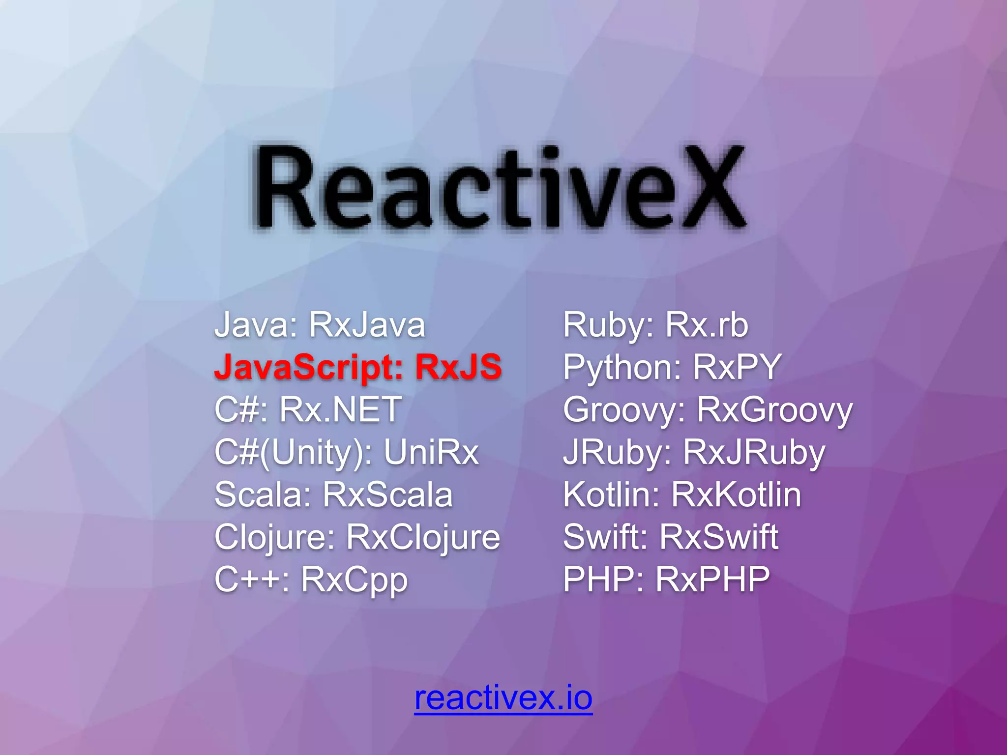 reactivex.io Java: RxJava JavaScript: RxJS C#: Rx.NET C#(Unity): UniRx Scala: RxScala Clojure: RxClojure C++: RxCpp Ruby: Rx.rb Python: RxPY Groovy: RxGroovy JRuby: RxJRuby Kotlin: RxKotlin Swift: RxSwift PHP: RxPHP 