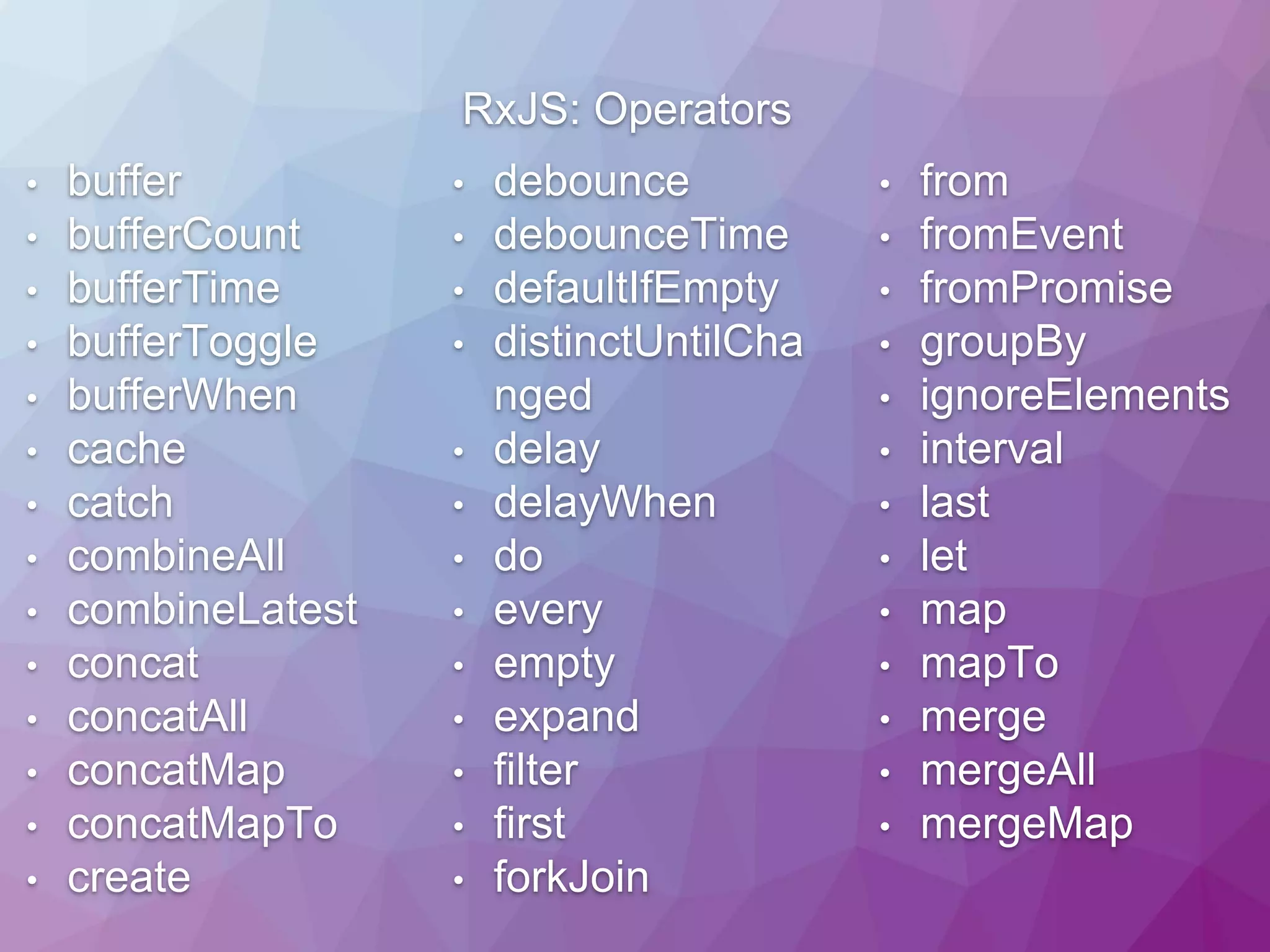RxJS: Operators • buffer • bufferCount • bufferTime • bufferToggle • bufferWhen • cache • catch • combineAll • combineLatest • concat • concatAll • concatMap • concatMapTo • create • debounce • debounceTime • defaultIfEmpty • distinctUntilCha nged • delay • delayWhen • do • every • empty • expand • filter • first • forkJoin • from • fromEvent • fromPromise • groupBy • ignoreElements • interval • last • let • map • mapTo • merge • mergeAll • mergeMap 