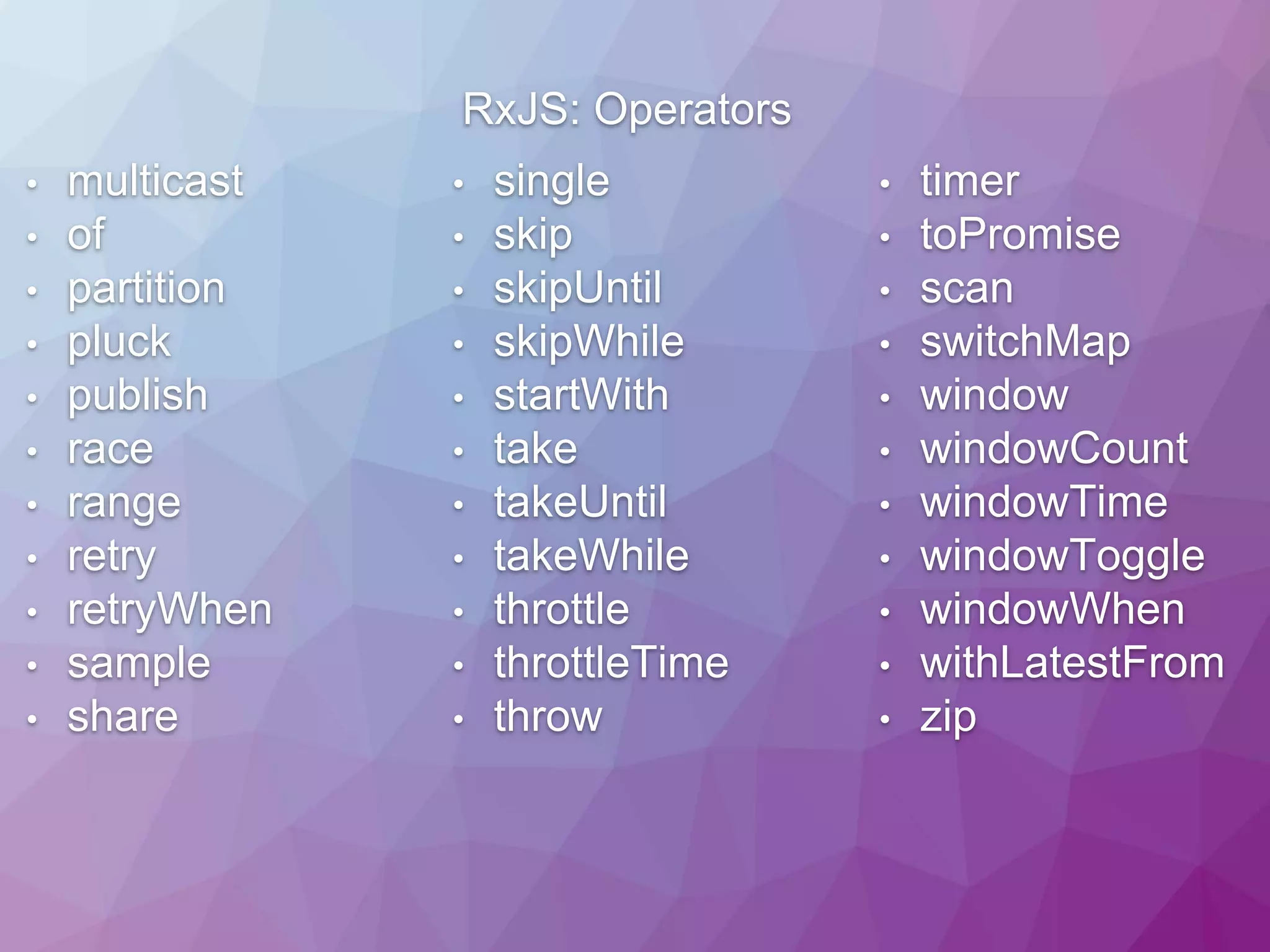 RxJS: Operators • multicast • of • partition • pluck • publish • race • range • retry • retryWhen • sample • share • single • skip • skipUntil • skipWhile • startWith • take • takeUntil • takeWhile • throttle • throttleTime • throw • timer • toPromise • scan • switchMap • window • windowCount • windowTime • windowToggle • windowWhen • withLatestFrom • zip 