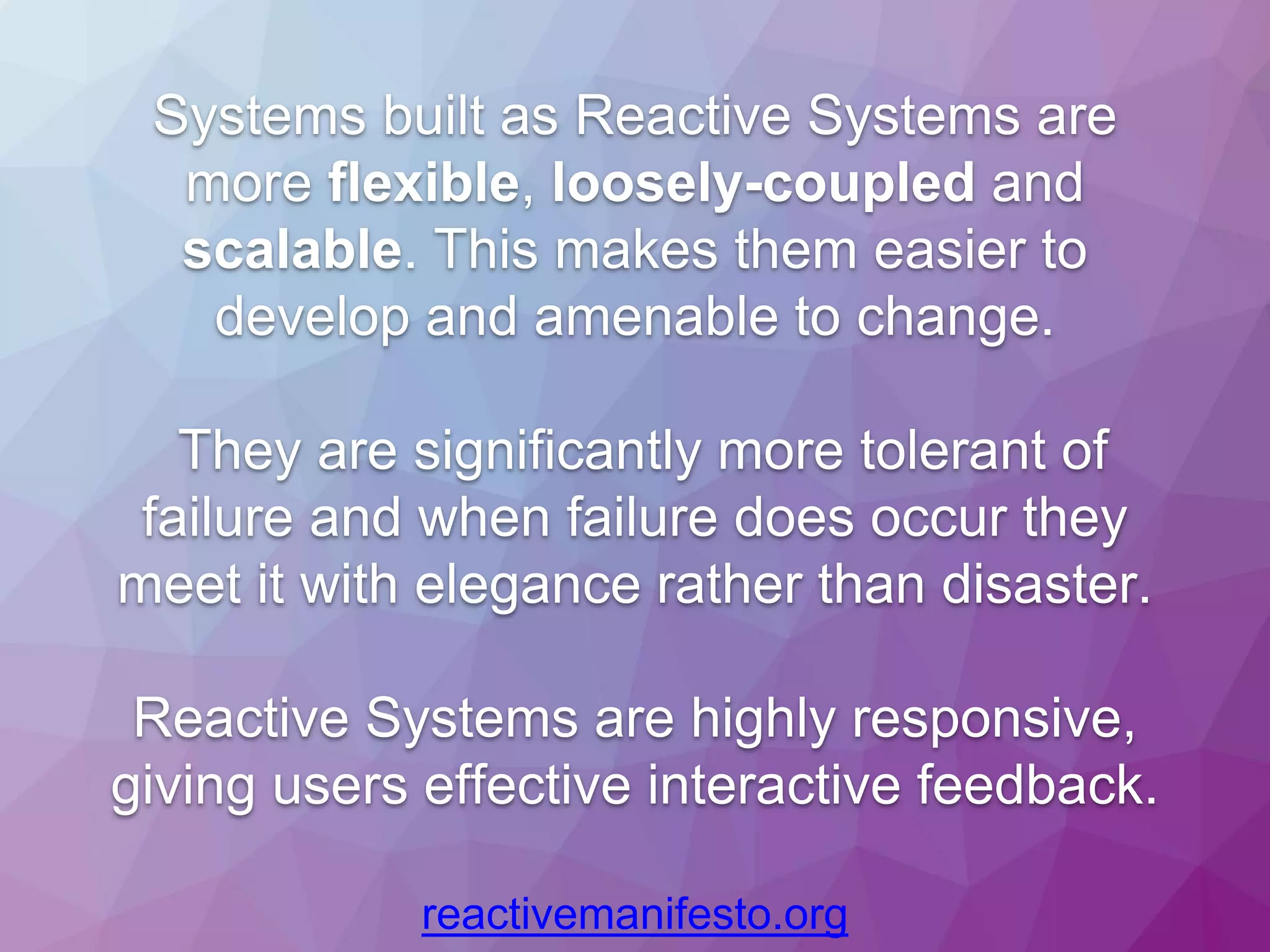 Systems built as Reactive Systems are more flexible, loosely-coupled and scalable. This makes them easier to develop and amenable to change. They are significantly more tolerant of failure and when failure does occur they meet it with elegance rather than disaster. Reactive Systems are highly responsive, giving users effective interactive feedback. reactivemanifesto.org 