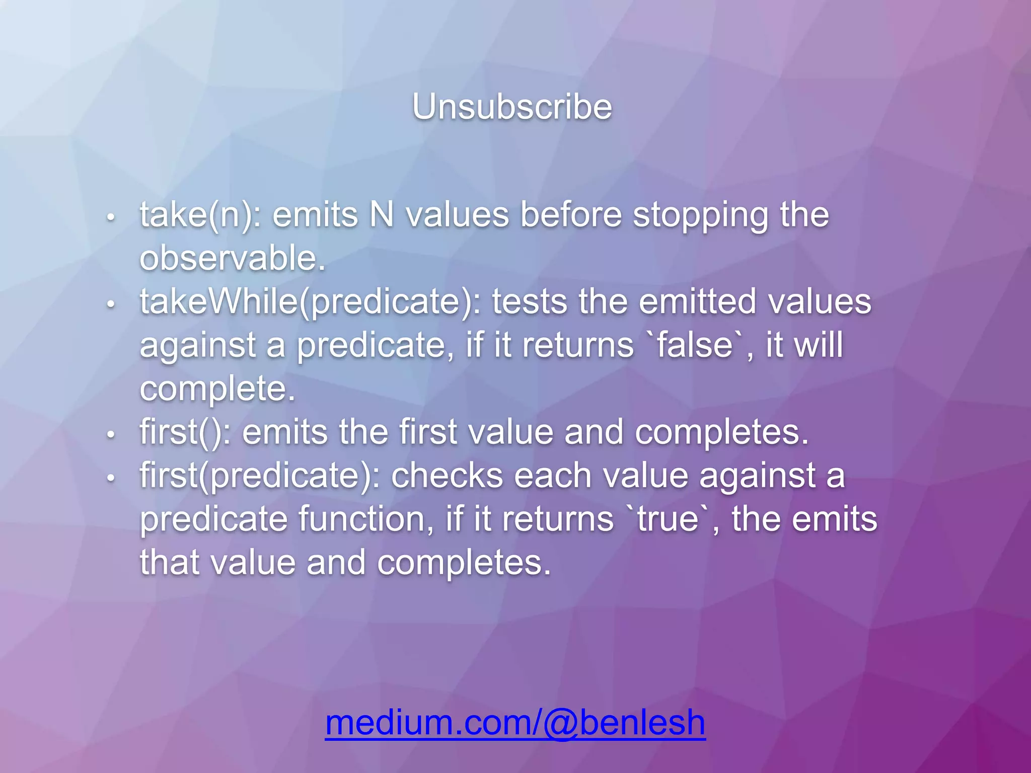 Unsubscribe medium.com/@benlesh • take(n): emits N values before stopping the observable. • takeWhile(predicate): tests the emitted values against a predicate, if it returns `false`, it will complete. • first(): emits the first value and completes. • first(predicate): checks each value against a predicate function, if it returns `true`, the emits that value and completes. 