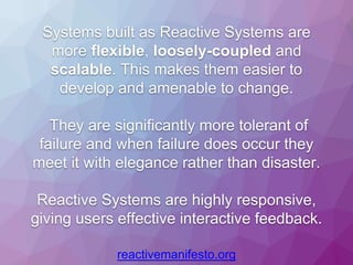 Systems built as Reactive Systems are
more flexible, loosely-coupled and
scalable. This makes them easier to
develop and amenable to change.
They are significantly more tolerant of
failure and when failure does occur they
meet it with elegance rather than disaster.
Reactive Systems are highly responsive,
giving users effective interactive feedback.
reactivemanifesto.org
 
