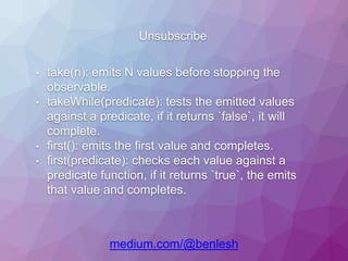 Unsubscribe
medium.com/@benlesh
• take(n): emits N values before stopping the
observable.
• takeWhile(predicate): tests the emitted values
against a predicate, if it returns `false`, it will
complete.
• first(): emits the first value and completes.
• first(predicate): checks each value against a
predicate function, if it returns `true`, the emits
that value and completes.
 