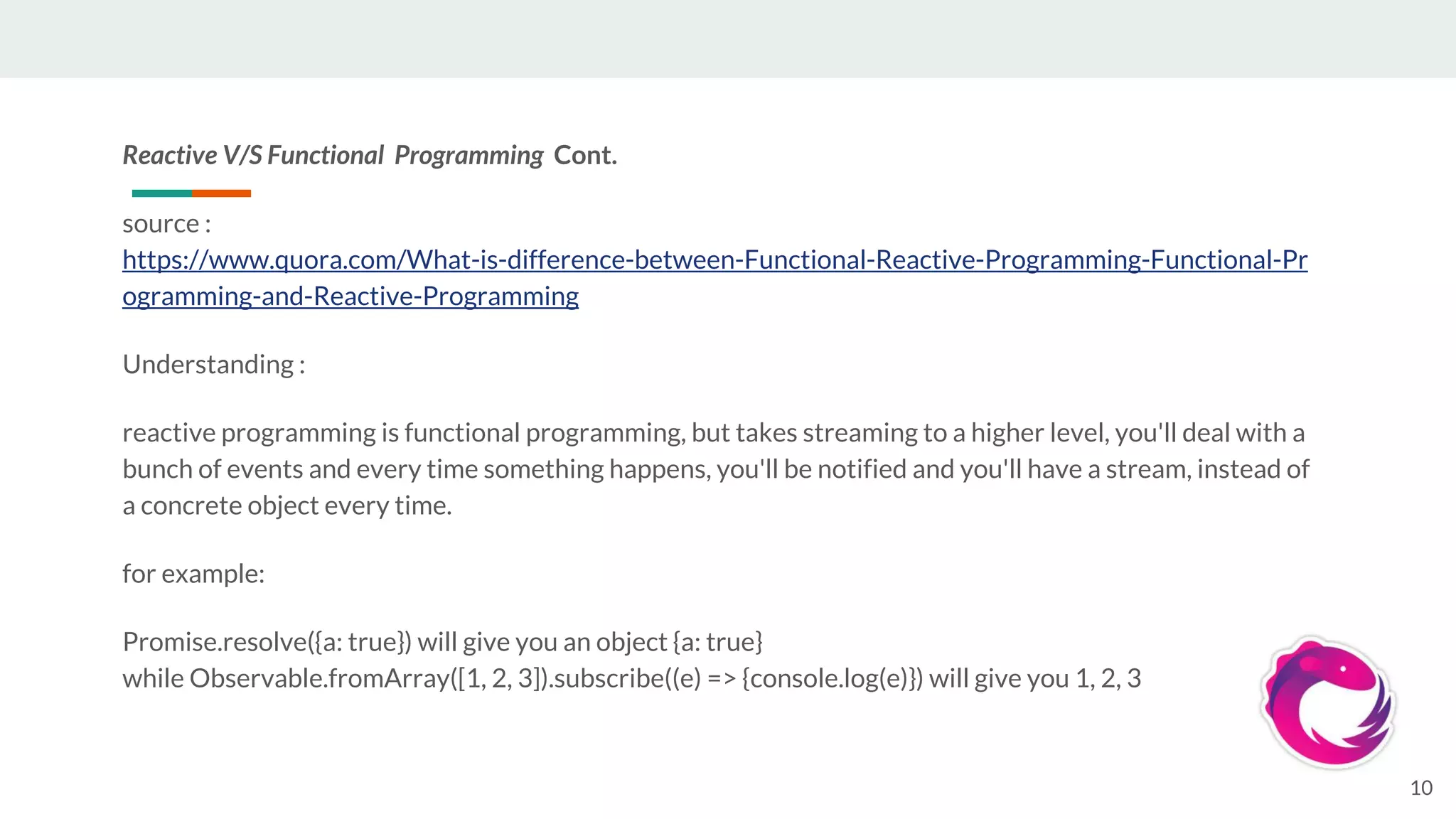 Reactive V/S Functional Programming Cont.
source :
https://www.quora.com/What-is-difference-between-Functional-Reactive-Programming-Functional-Pr
ogramming-and-Reactive-Programming
Understanding :
reactive programming is functional programming, but takes streaming to a higher level, you'll deal with a
bunch of events and every time something happens, you'll be notified and you'll have a stream, instead of
a concrete object every time.
for example:
Promise.resolve({a: true}) will give you an object {a: true}
while Observable.fromArray([1, 2, 3]).subscribe((e) => {console.log(e)}) will give you 1, 2, 3
10
 