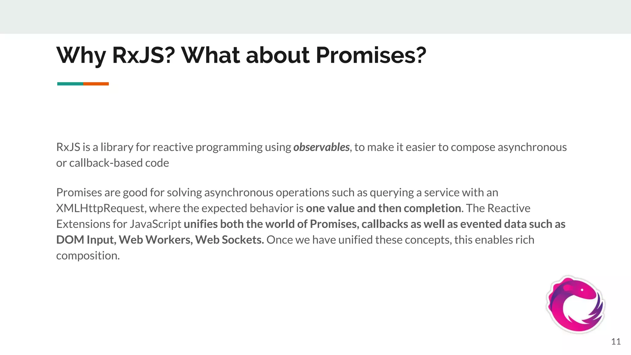 Why RxJS? What about Promises?
RxJS is a library for reactive programming using observables, to make it easier to compose asynchronous
or callback-based code
Promises are good for solving asynchronous operations such as querying a service with an
XMLHttpRequest, where the expected behavior is one value and then completion. The Reactive
Extensions for JavaScript unifies both the world of Promises, callbacks as well as evented data such as
DOM Input, Web Workers, Web Sockets. Once we have unified these concepts, this enables rich
composition.
11
 