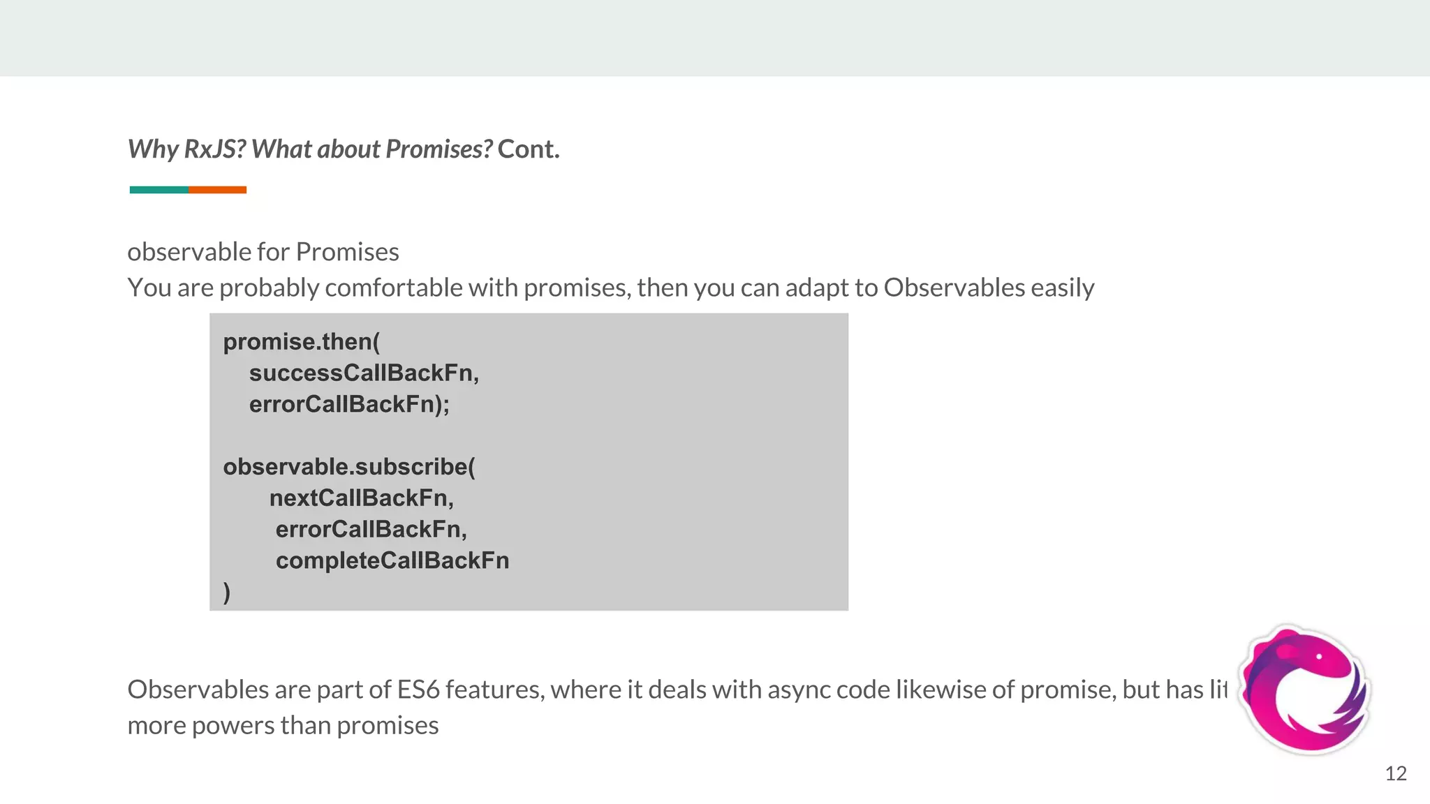 Why RxJS? What about Promises? Cont.
observable for Promises
You are probably comfortable with promises, then you can adapt to Observables easily
Observables are part of ES6 features, where it deals with async code likewise of promise, but has little
more powers than promises
12
promise.then(
successCallBackFn,
errorCallBackFn);
observable.subscribe(
nextCallBackFn,
errorCallBackFn,
completeCallBackFn
)
 