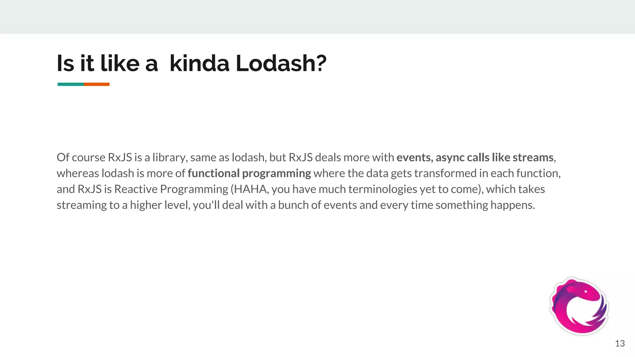 Is it like a kinda Lodash?
Of course RxJS is a library, same as lodash, but RxJS deals more with events, async calls like streams,
whereas lodash is more of functional programming where the data gets transformed in each function,
and RxJS is Reactive Programming (HAHA, you have much terminologies yet to come), which takes
streaming to a higher level, you'll deal with a bunch of events and every time something happens.
13
 