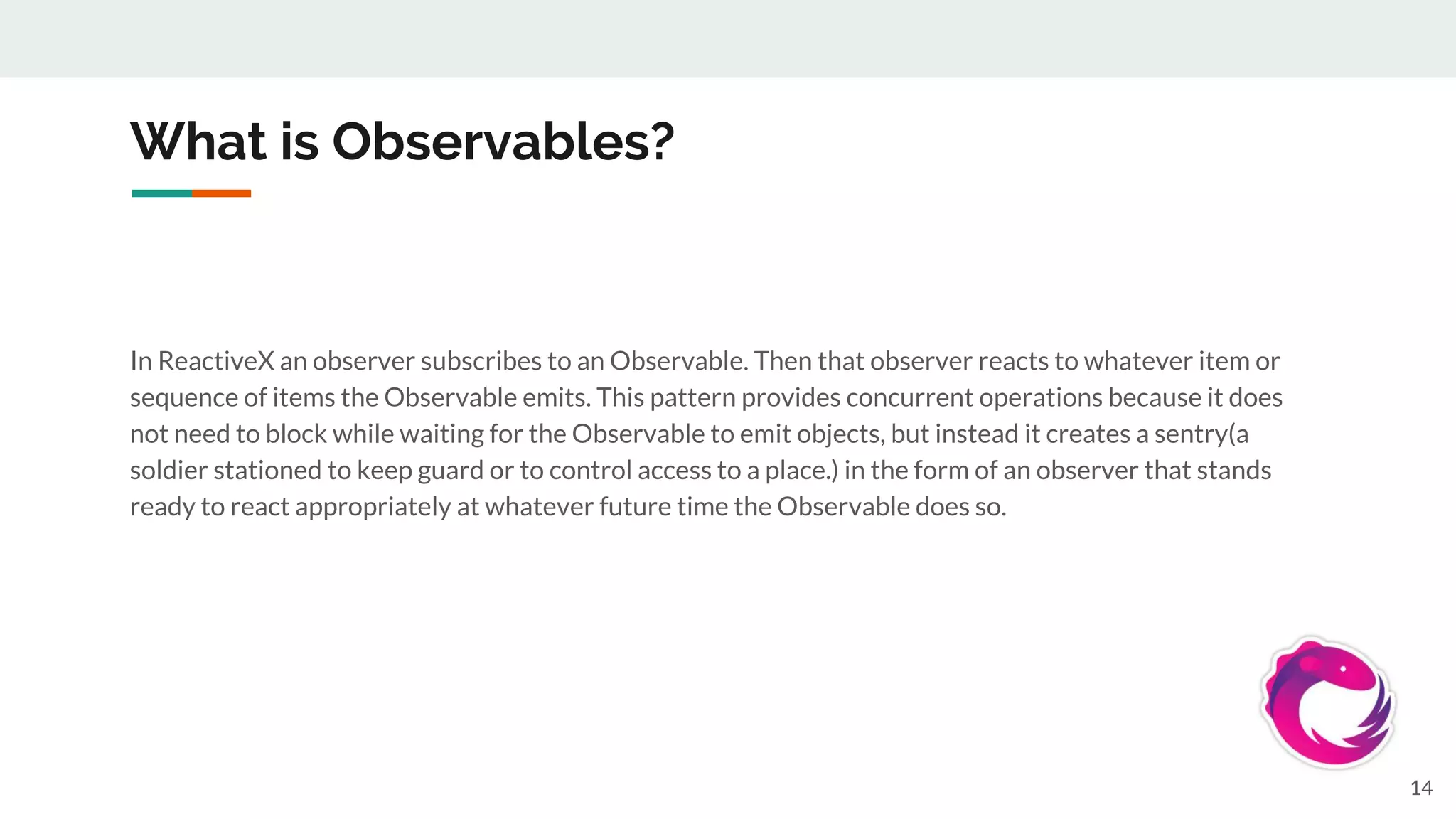 What is Observables?
In ReactiveX an observer subscribes to an Observable. Then that observer reacts to whatever item or
sequence of items the Observable emits. This pattern provides concurrent operations because it does
not need to block while waiting for the Observable to emit objects, but instead it creates a sentry(a
soldier stationed to keep guard or to control access to a place.) in the form of an observer that stands
ready to react appropriately at whatever future time the Observable does so.
14
 