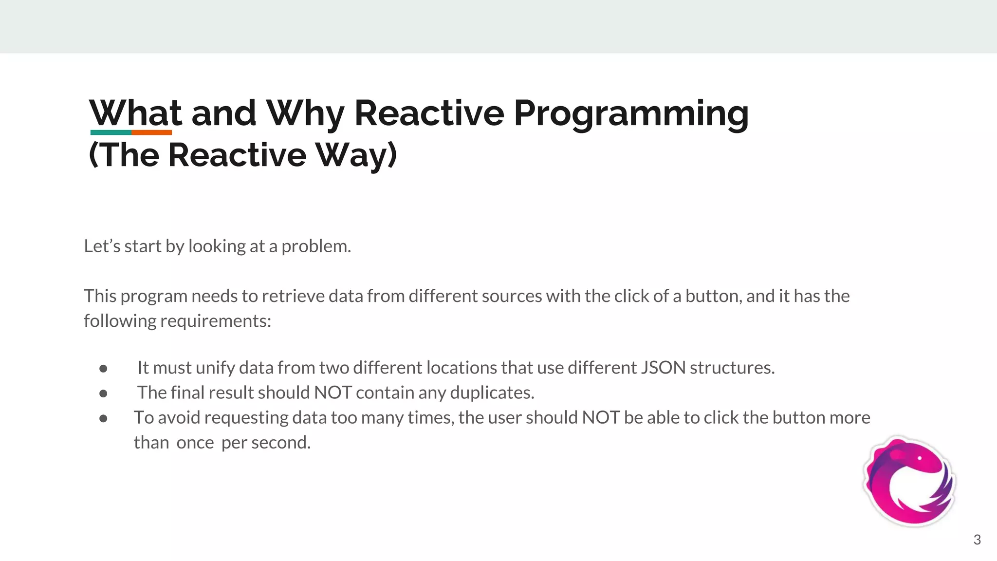 What and Why Reactive Programming
(The Reactive Way)
Let’s start by looking at a problem.
This program needs to retrieve data from different sources with the click of a button, and it has the
following requirements:
● It must unify data from two different locations that use different JSON structures.
● The final result should NOT contain any duplicates.
● To avoid requesting data too many times, the user should NOT be able to click the button more
than once per second.
3
 