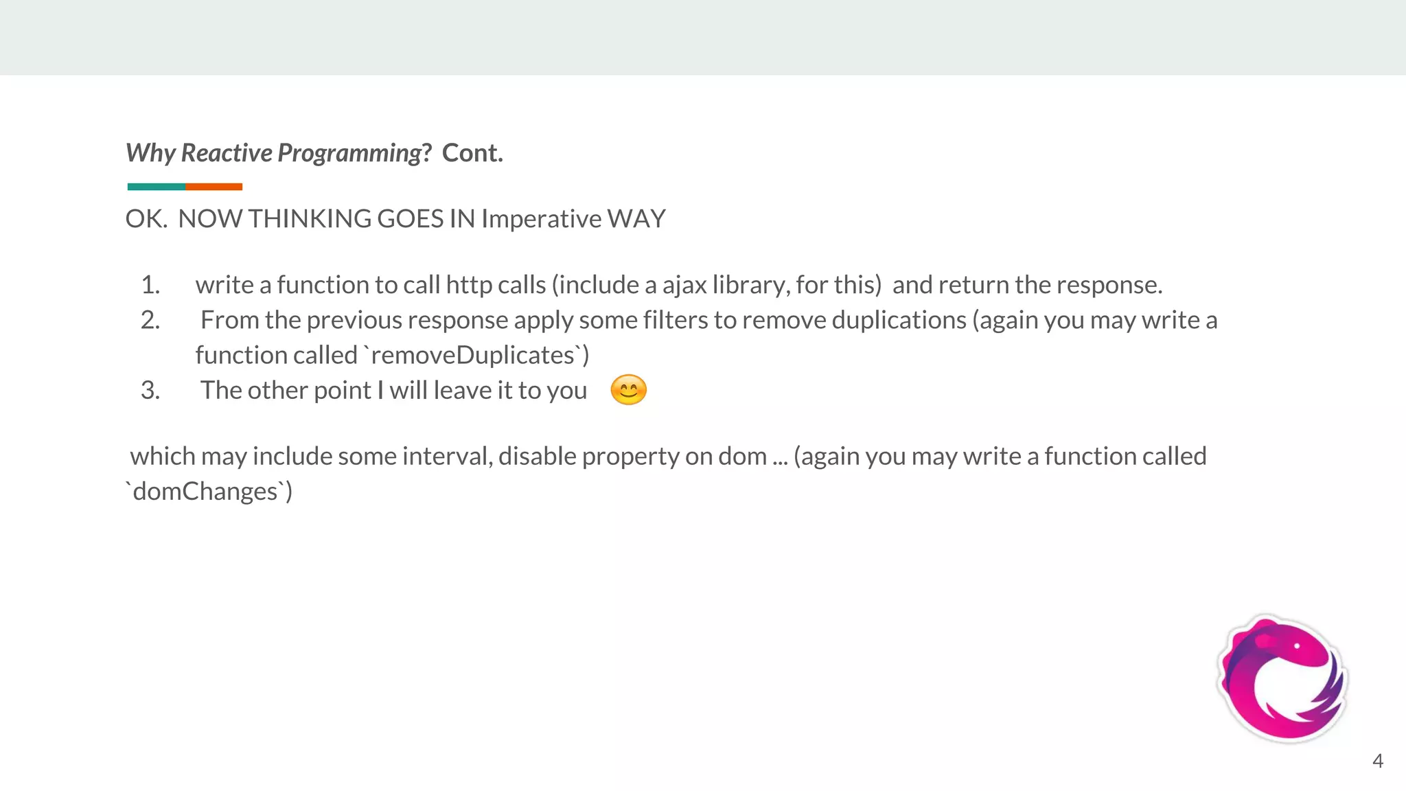 Why Reactive Programming? Cont.
OK. NOW THINKING GOES IN Imperative WAY
1. write a function to call http calls (include a ajax library, for this) and return the response.
2. From the previous response apply some filters to remove duplications (again you may write a
function called `removeDuplicates`)
3. The other point I will leave it to you
which may include some interval, disable property on dom ... (again you may write a function called
`domChanges`)
4
 