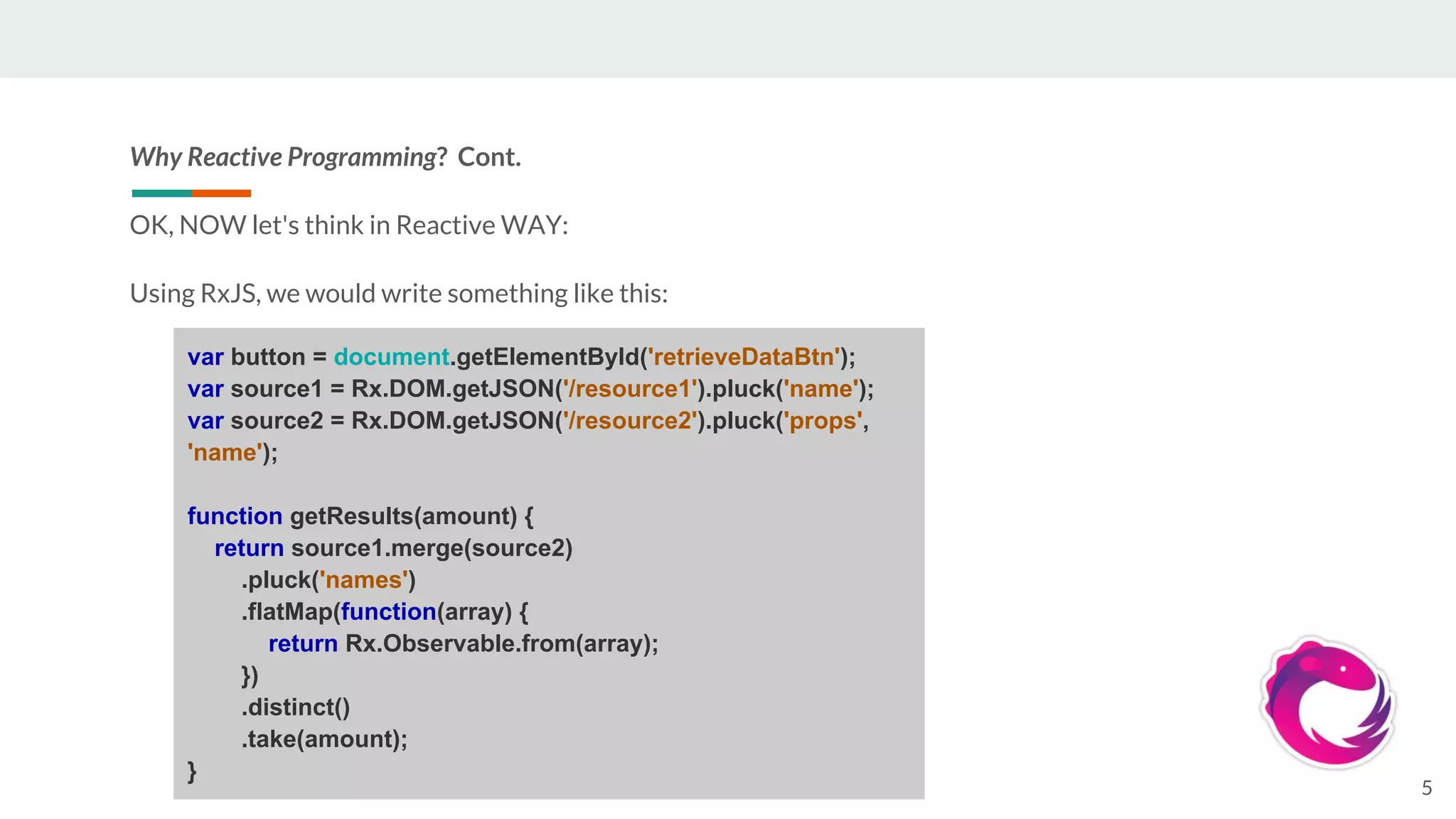 Why Reactive Programming? Cont.
OK, NOW let's think in Reactive WAY:
Using RxJS, we would write something like this:
5
var button = document.getElementById('retrieveDataBtn');
var source1 = Rx.DOM.getJSON('/resource1').pluck('name');
var source2 = Rx.DOM.getJSON('/resource2').pluck('props',
'name');
function getResults(amount) {
return source1.merge(source2)
.pluck('names')
.flatMap(function(array) {
return Rx.Observable.from(array);
})
.distinct()
.take(amount);
}
 