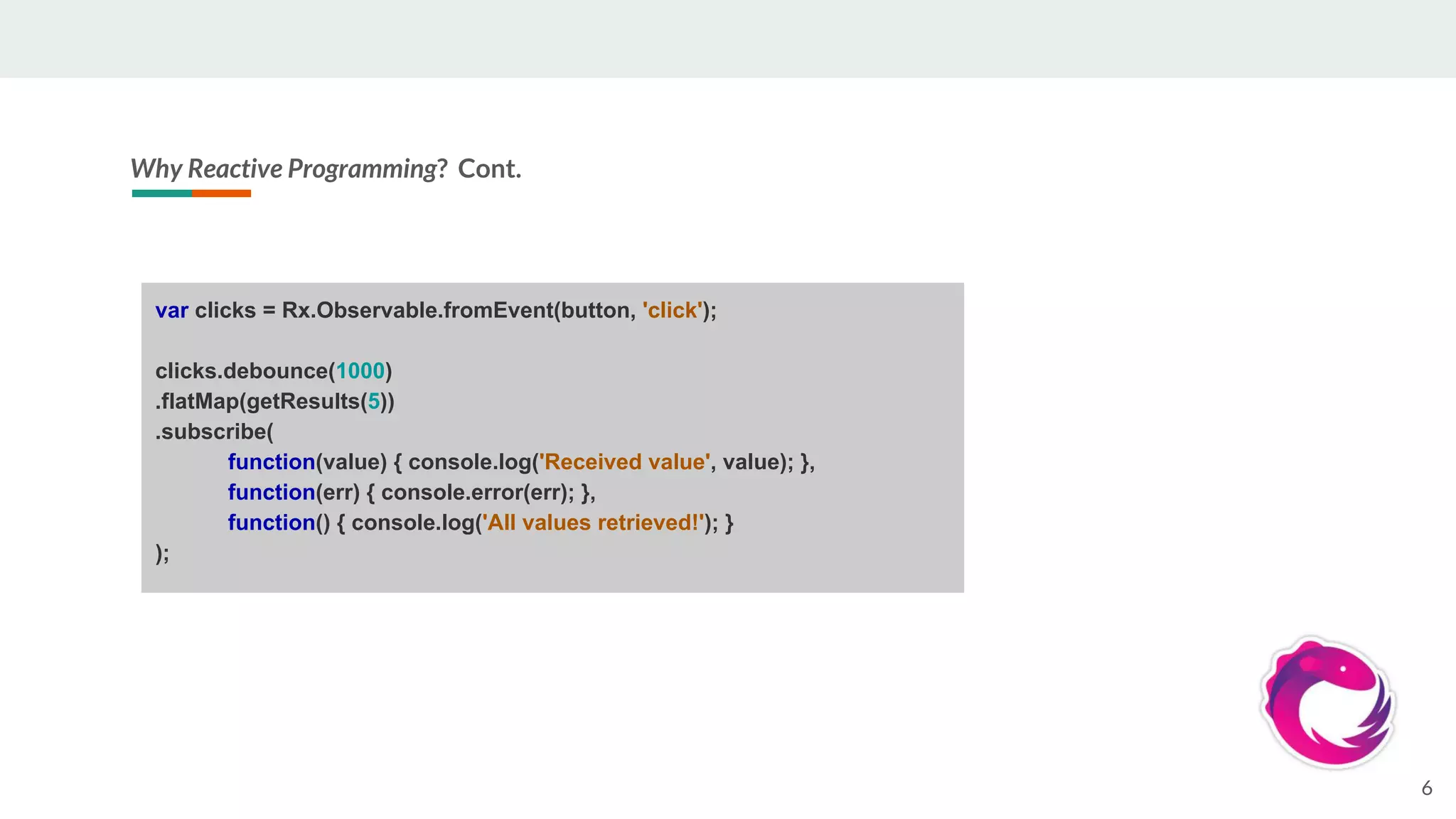 Why Reactive Programming? Cont.
6
var clicks = Rx.Observable.fromEvent(button, 'click');
clicks.debounce(1000)
.flatMap(getResults(5))
.subscribe(
function(value) { console.log('Received value', value); },
function(err) { console.error(err); },
function() { console.log('All values retrieved!'); }
);
 