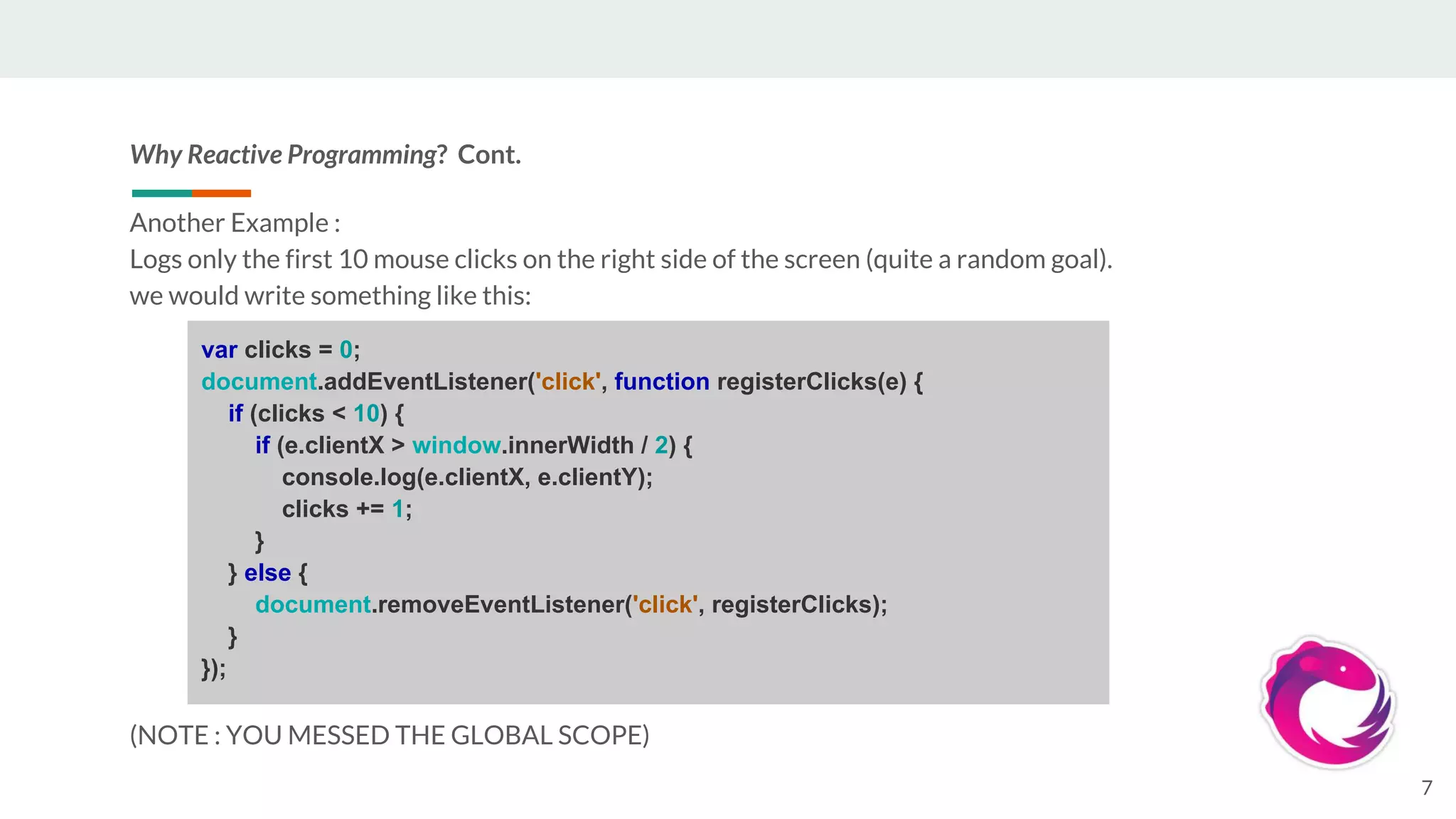 Why Reactive Programming? Cont.
Another Example :
Logs only the first 10 mouse clicks on the right side of the screen (quite a random goal).
we would write something like this:
(NOTE : YOU MESSED THE GLOBAL SCOPE)
7
var clicks = 0;
document.addEventListener('click', function registerClicks(e) {
if (clicks < 10) {
if (e.clientX > window.innerWidth / 2) {
console.log(e.clientX, e.clientY);
clicks += 1;
}
} else {
document.removeEventListener('click', registerClicks);
}
});
 