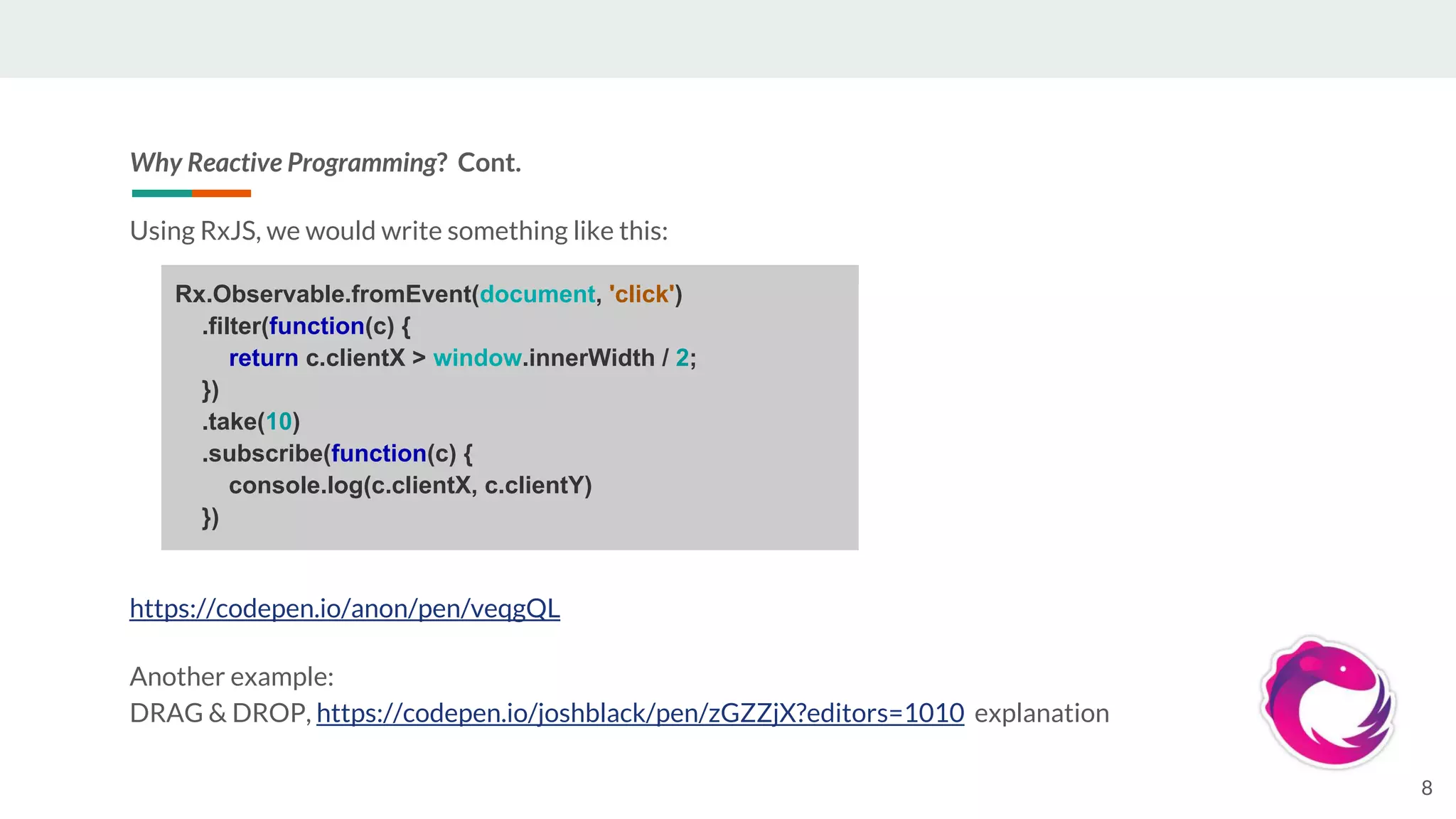 Why Reactive Programming? Cont.
Using RxJS, we would write something like this:
https://codepen.io/anon/pen/veqgQL
Another example:
DRAG & DROP, https://codepen.io/joshblack/pen/zGZZjX?editors=1010 explanation
8
Rx.Observable.fromEvent(document, 'click')
.filter(function(c) {
return c.clientX > window.innerWidth / 2;
})
.take(10)
.subscribe(function(c) {
console.log(c.clientX, c.clientY)
})
 