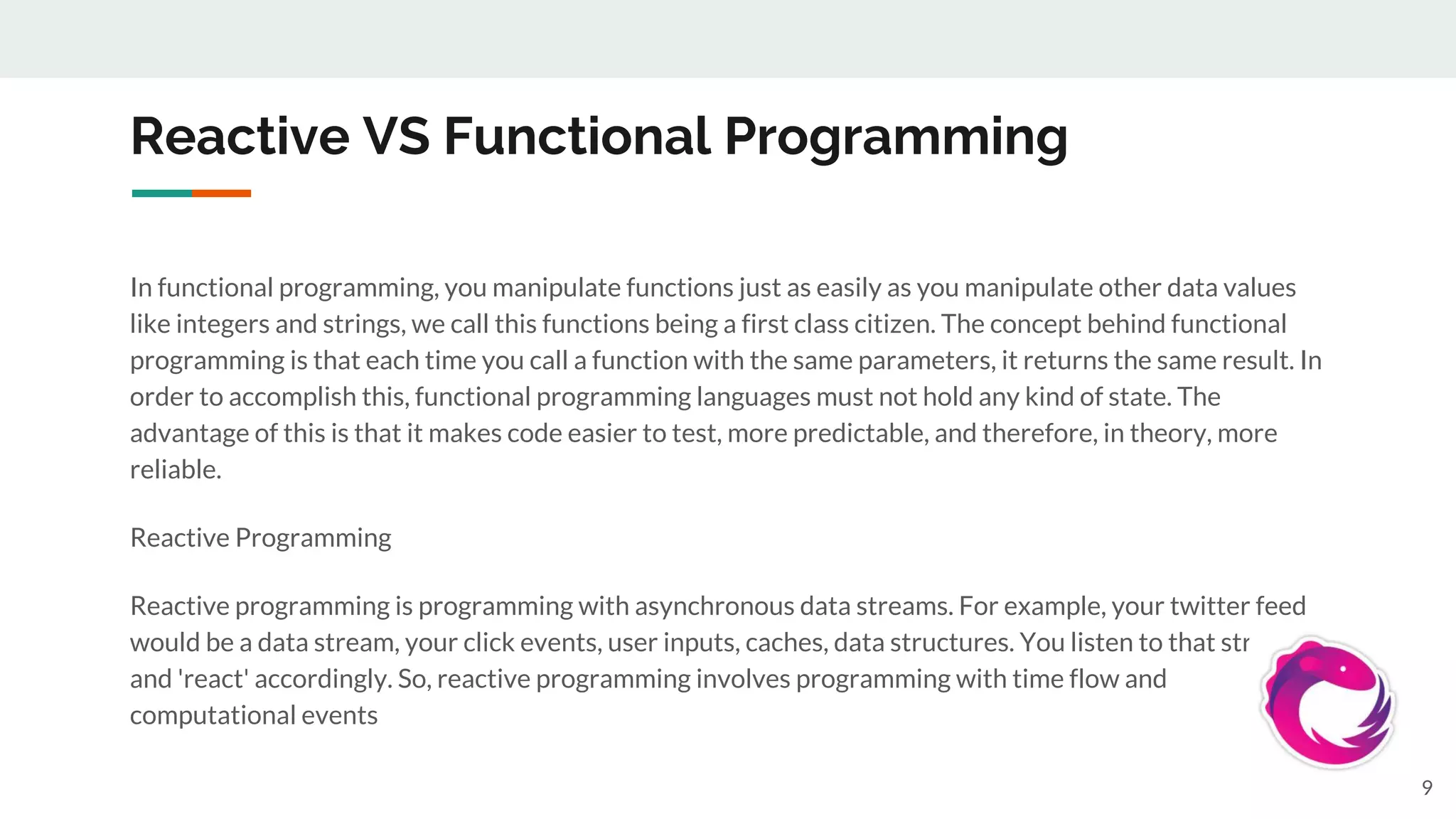 Reactive VS Functional Programming
In functional programming, you manipulate functions just as easily as you manipulate other data values
like integers and strings, we call this functions being a first class citizen. The concept behind functional
programming is that each time you call a function with the same parameters, it returns the same result. In
order to accomplish this, functional programming languages must not hold any kind of state. The
advantage of this is that it makes code easier to test, more predictable, and therefore, in theory, more
reliable.
Reactive Programming
Reactive programming is programming with asynchronous data streams. For example, your twitter feed
would be a data stream, your click events, user inputs, caches, data structures. You listen to that stream
and 'react' accordingly. So, reactive programming involves programming with time flow and
computational events
9
 