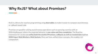 Why RxJS? What about Promises?
RxJS is a library for reactive programming using observables, to make it easier to compose asynchronous
or callback-based code
Promises are good for solving asynchronous operations such as querying a service with an
XMLHttpRequest, where the expected behavior is one value and then completion. The Reactive
Extensions for JavaScript unifies both the world of Promises, callbacks as well as evented data such as
DOM Input, Web Workers, Web Sockets. Once we have unified these concepts, this enables rich
composition.
11
 