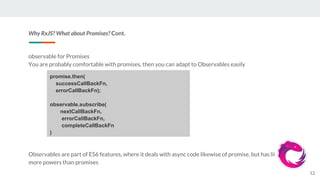 Why RxJS? What about Promises? Cont.
observable for Promises
You are probably comfortable with promises, then you can adapt to Observables easily
Observables are part of ES6 features, where it deals with async code likewise of promise, but has little
more powers than promises
12
promise.then(
successCallBackFn,
errorCallBackFn);
observable.subscribe(
nextCallBackFn,
errorCallBackFn,
completeCallBackFn
)
 