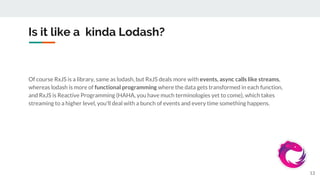 Is it like a kinda Lodash?
Of course RxJS is a library, same as lodash, but RxJS deals more with events, async calls like streams,
whereas lodash is more of functional programming where the data gets transformed in each function,
and RxJS is Reactive Programming (HAHA, you have much terminologies yet to come), which takes
streaming to a higher level, you'll deal with a bunch of events and every time something happens.
13
 