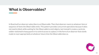 What is Observables?
In ReactiveX an observer subscribes to an Observable. Then that observer reacts to whatever item or
sequence of items the Observable emits. This pattern provides concurrent operations because it does
not need to block while waiting for the Observable to emit objects, but instead it creates a sentry(a
soldier stationed to keep guard or to control access to a place.) in the form of an observer that stands
ready to react appropriately at whatever future time the Observable does so.
14
 