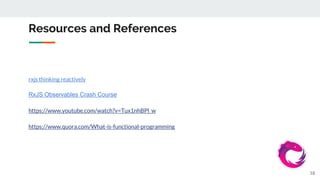 Resources and References
rxjs thinking reactively
RxJS Observables Crash Course
https://www.youtube.com/watch?v=Tux1nhBPl_w
https://www.quora.com/What-is-functional-programming
18
 