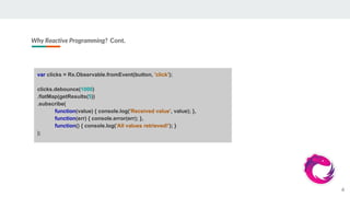 Why Reactive Programming? Cont.
6
var clicks = Rx.Observable.fromEvent(button, 'click');
clicks.debounce(1000)
.flatMap(getResults(5))
.subscribe(
function(value) { console.log('Received value', value); },
function(err) { console.error(err); },
function() { console.log('All values retrieved!'); }
);
 