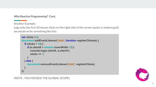 Why Reactive Programming? Cont.
Another Example :
Logs only the first 10 mouse clicks on the right side of the screen (quite a random goal).
we would write something like this:
(NOTE : YOU MESSED THE GLOBAL SCOPE)
7
var clicks = 0;
document.addEventListener('click', function registerClicks(e) {
if (clicks < 10) {
if (e.clientX > window.innerWidth / 2) {
console.log(e.clientX, e.clientY);
clicks += 1;
}
} else {
document.removeEventListener('click', registerClicks);
}
});
 