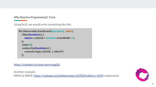 Why Reactive Programming? Cont.
Using RxJS, we would write something like this:
https://codepen.io/anon/pen/veqgQL
Another example:
DRAG & DROP, https://codepen.io/joshblack/pen/zGZZjX?editors=1010 explanation
8
Rx.Observable.fromEvent(document, 'click')
.filter(function(c) {
return c.clientX > window.innerWidth / 2;
})
.take(10)
.subscribe(function(c) {
console.log(c.clientX, c.clientY)
})
 