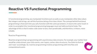 Reactive VS Functional Programming
In functional programming, you manipulate functions just as easily as you manipulate other data values
like integers and strings, we call this functions being a first class citizen. The concept behind functional
programming is that each time you call a function with the same parameters, it returns the same result. In
order to accomplish this, functional programming languages must not hold any kind of state. The
advantage of this is that it makes code easier to test, more predictable, and therefore, in theory, more
reliable.
Reactive Programming
Reactive programming is programming with asynchronous data streams. For example, your twitter feed
would be a data stream, your click events, user inputs, caches, data structures. You listen to that stream
and 'react' accordingly. So, reactive programming involves programming with time flow and
computational events
9
 