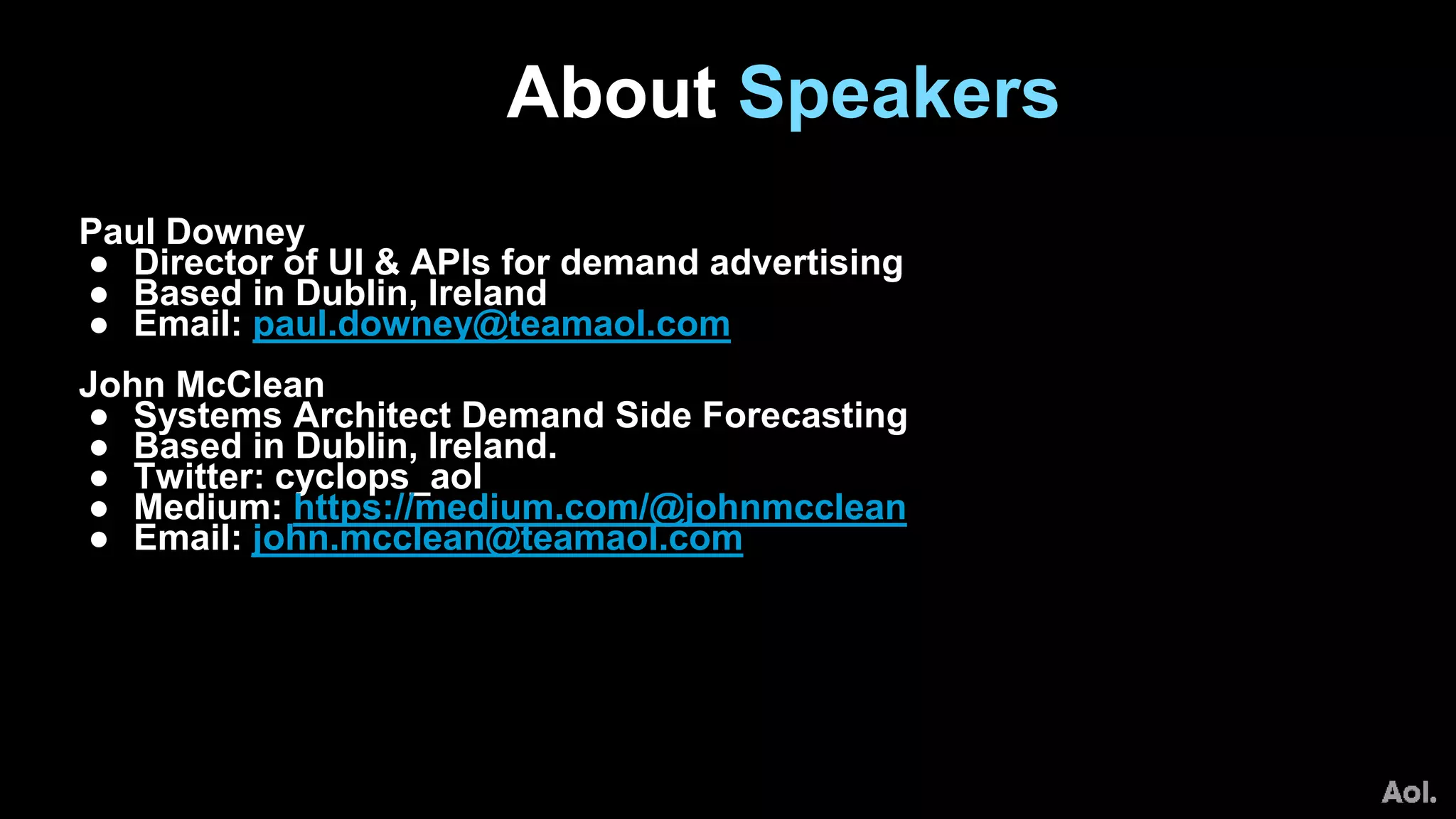 Paul Downey
● Director of UI & APIs for demand advertising
● Based in Dublin, Ireland
● Email: paul.downey@teamaol.com
John McClean
● Systems Architect Demand Side Forecasting
● Based in Dublin, Ireland.
● Twitter: cyclops_aol
● Medium: https://medium.com/@johnmcclean
● Email: john.mcclean@teamaol.com
About Speakers
 
