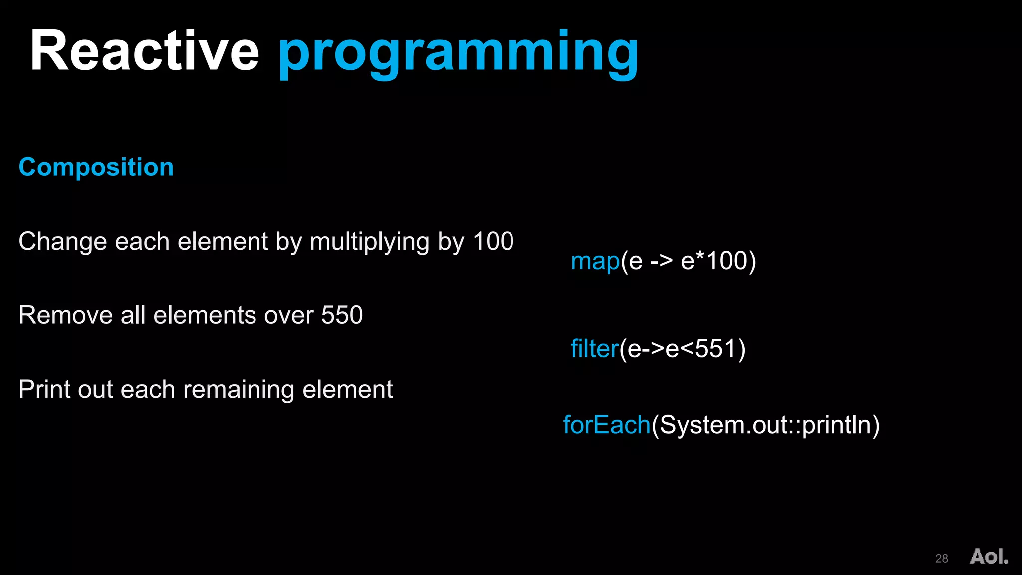 Reactive programming
28
Composition
Change each element by multiplying by 100
Remove all elements over 550
Print out each remaining element
map(e -> e*100)
forEach(System.out::println)
filter(e->e<551)
 