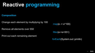 Reactive programming
28
Composition
Change each element by multiplying by 100
Remove all elements over 550
Print out each remaining element
map(e -> e*100)
forEach(System.out::println)
filter(e->e<551)
 