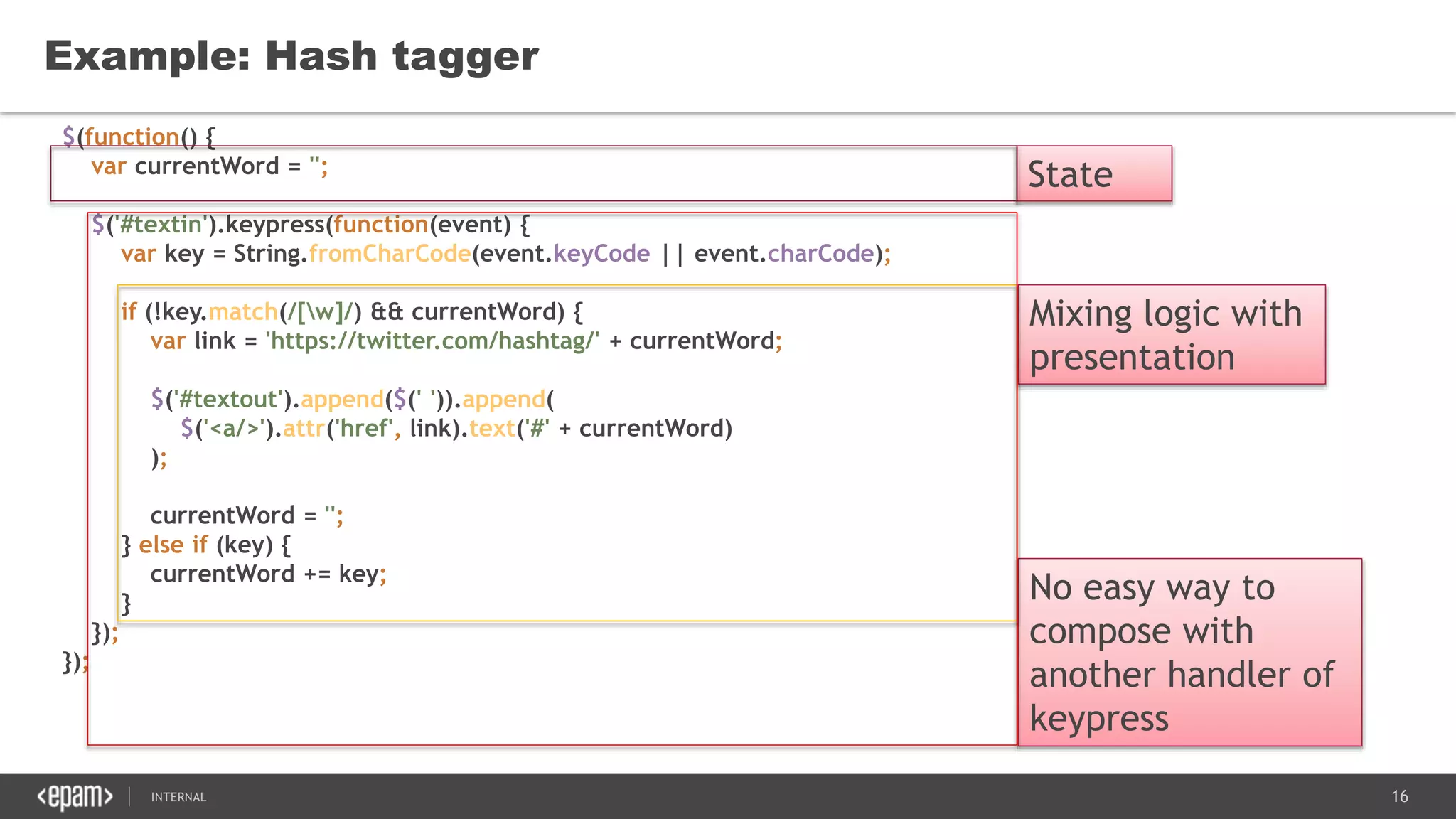 16SEC-2015
$(function() {
var currentWord = '';
$('#textin').keypress(function(event) {
var key = String.fromCharCode(event.keyCode || event.charCode);
if (!key.match(/[w]/) && currentWord) {
var link = 'https://twitter.com/hashtag/' + currentWord;
$('#textout').append($(' ')).append(
$('<a/>').attr('href', link).text('#' + currentWord)
);
currentWord = '';
} else if (key) {
currentWord += key;
}
});
});
Example: Hash tagger
State
Mixing logic with
presentation
No easy way to
compose with
another handler of
keypress
 