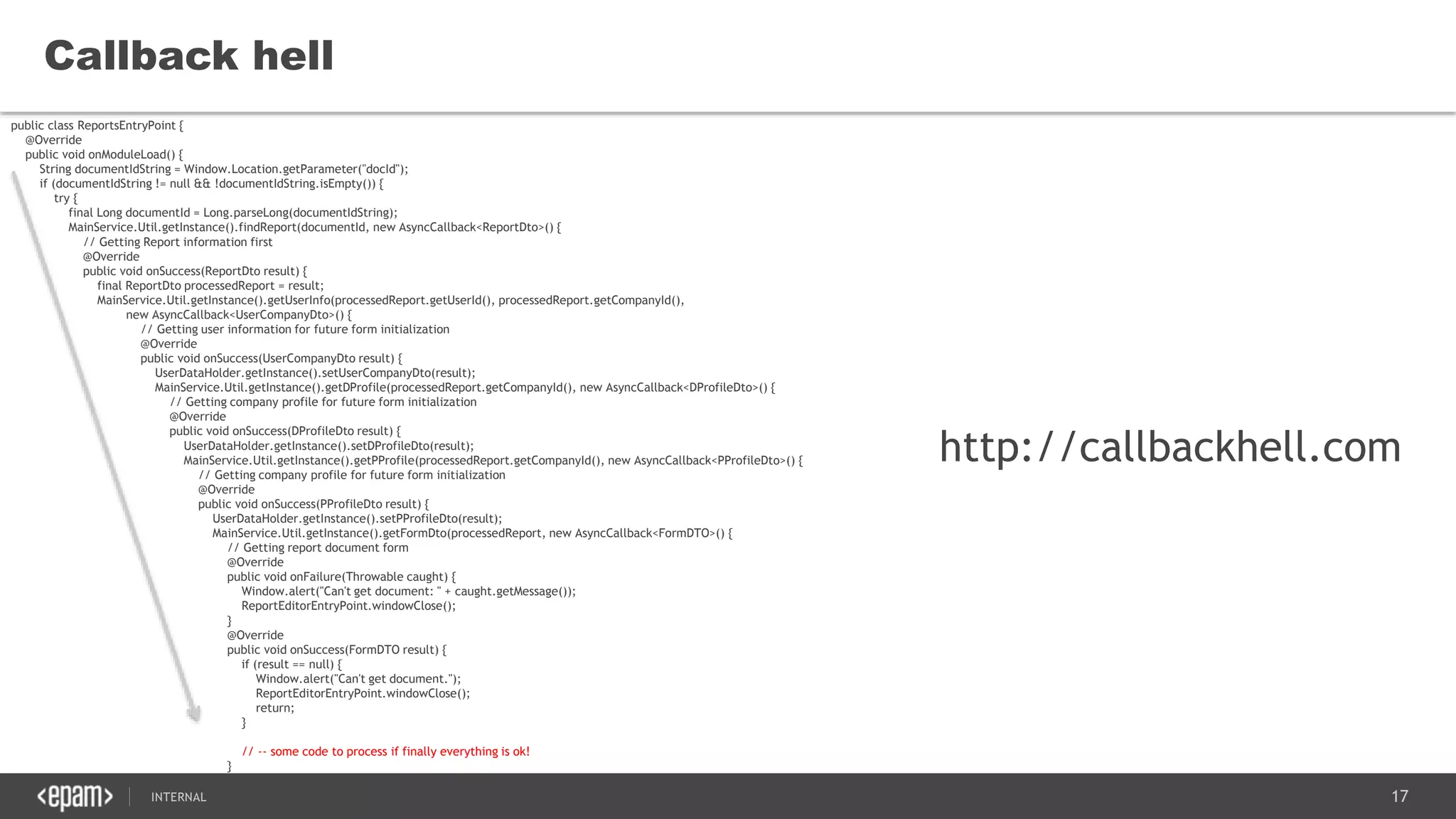 17SEC-2015
Callback hell
public class ReportsEntryPoint {
@Override
public void onModuleLoad() {
String documentIdString = Window.Location.getParameter("docId");
if (documentIdString != null && !documentIdString.isEmpty()) {
try {
final Long documentId = Long.parseLong(documentIdString);
MainService.Util.getInstance().findReport(documentId, new AsyncCallback<ReportDto>() {
// Getting Report information first
@Override
public void onSuccess(ReportDto result) {
final ReportDto processedReport = result;
MainService.Util.getInstance().getUserInfo(processedReport.getUserId(), processedReport.getCompanyId(),
new AsyncCallback<UserCompanyDto>() {
// Getting user information for future form initialization
@Override
public void onSuccess(UserCompanyDto result) {
UserDataHolder.getInstance().setUserCompanyDto(result);
MainService.Util.getInstance().getDProfile(processedReport.getCompanyId(), new AsyncCallback<DProfileDto>() {
// Getting company profile for future form initialization
@Override
public void onSuccess(DProfileDto result) {
UserDataHolder.getInstance().setDProfileDto(result);
MainService.Util.getInstance().getPProfile(processedReport.getCompanyId(), new AsyncCallback<PProfileDto>() {
// Getting company profile for future form initialization
@Override
public void onSuccess(PProfileDto result) {
UserDataHolder.getInstance().setPProfileDto(result);
MainService.Util.getInstance().getFormDto(processedReport, new AsyncCallback<FormDTO>() {
// Getting report document form
@Override
public void onFailure(Throwable caught) {
Window.alert("Can't get document: " + caught.getMessage());
ReportEditorEntryPoint.windowClose();
}
@Override
public void onSuccess(FormDTO result) {
if (result == null) {
Window.alert("Can't get document.");
ReportEditorEntryPoint.windowClose();
return;
}
// -- some code to process if finally everything is ok!
}
})
http://callbackhell.com
 