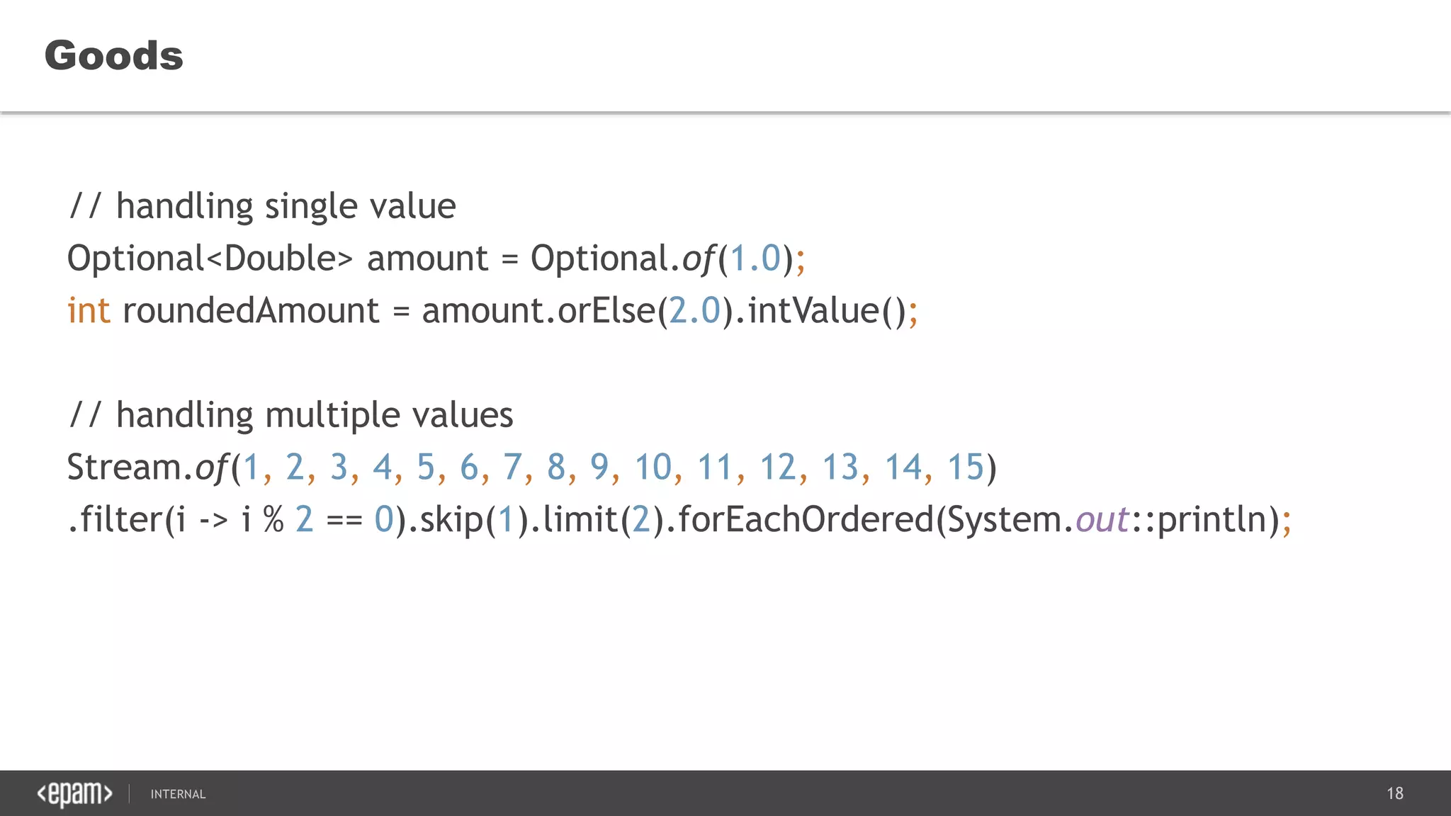 18SEC-2015
Goods
// handling single value
Optional<Double> amount = Optional.of(1.0);
int roundedAmount = amount.orElse(2.0).intValue();
// handling multiple values
Stream.of(1, 2, 3, 4, 5, 6, 7, 8, 9, 10, 11, 12, 13, 14, 15)
.filter(i -> i % 2 == 0).skip(1).limit(2).forEachOrdered(System.out::println);
 