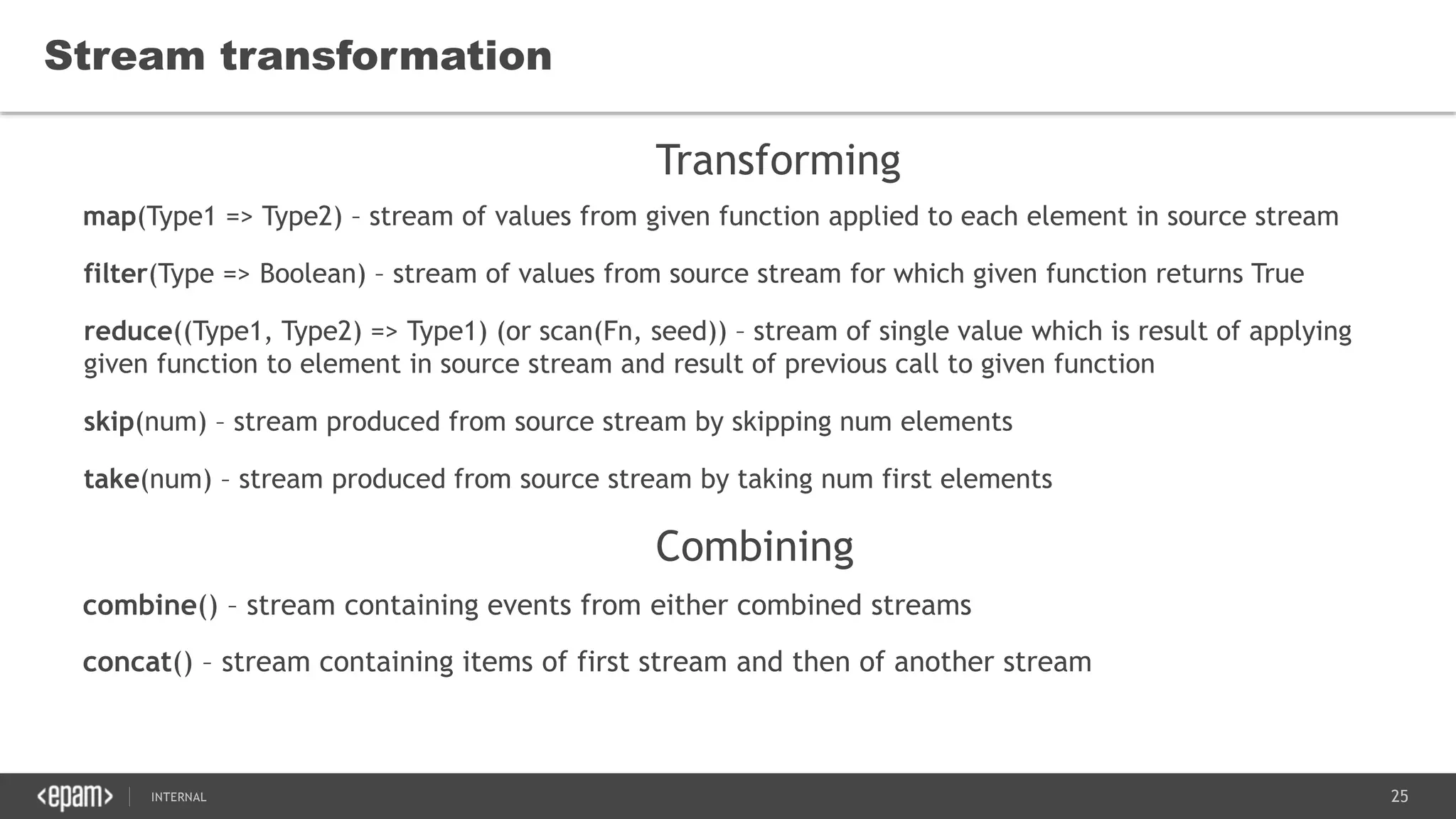 25SEC-2015
combine() – stream containing events from either combined streams
concat() – stream containing items of first stream and then of another stream
Stream transformation
map(Type1 => Type2) – stream of values from given function applied to each element in source stream
filter(Type => Boolean) – stream of values from source stream for which given function returns True
reduce((Type1, Type2) => Type1) (or scan(Fn, seed)) – stream of single value which is result of applying
given function to element in source stream and result of previous call to given function
skip(num) – stream produced from source stream by skipping num elements
take(num) – stream produced from source stream by taking num first elements
Transforming
Combining
 