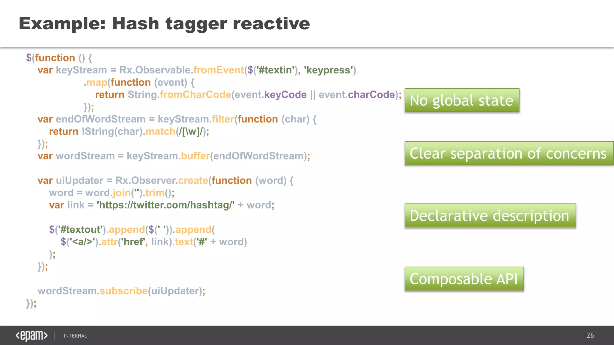 26SEC-2015
Example: Hash tagger reactive
No global state
Clear separation of concerns
Declarative description
$(function () {
var keyStream = Rx.Observable.fromEvent($('#textin'), 'keypress')
.map(function (event) {
return String.fromCharCode(event.keyCode || event.charCode);
});
var endOfWordStream = keyStream.filter(function (char) {
return !String(char).match(/[w]/);
});
var wordStream = keyStream.buffer(endOfWordStream);
var uiUpdater = Rx.Observer.create(function (word) {
word = word.join('').trim();
var link = 'https://twitter.com/hashtag/' + word;
$('#textout').append($(' ')).append(
$('<a/>').attr('href', link).text('#' + word)
);
});
wordStream.subscribe(uiUpdater);
});
Composable API
 