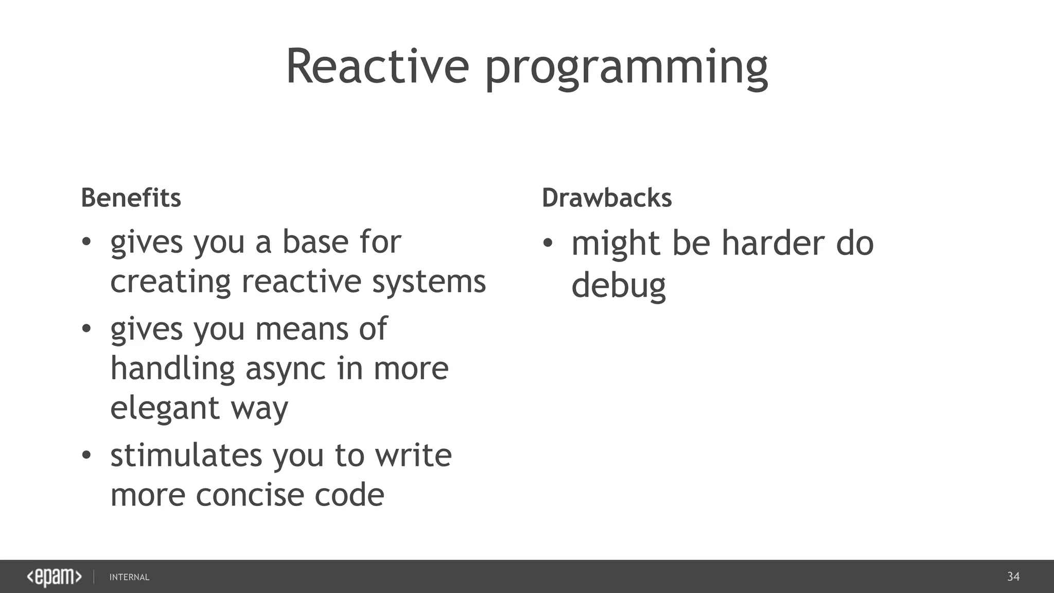 34SEC-2015
Reactive programming
Benefits
• gives you a base for
creating reactive systems
• gives you means of
handling async in more
elegant way
• stimulates you to write
more concise code
Drawbacks
• might be harder do
debug
 