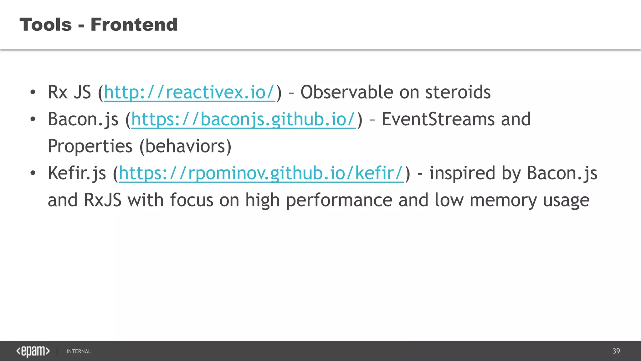 39SEC-2015
• Rx JS (http://reactivex.io/) – Observable on steroids
• Bacon.js (https://baconjs.github.io/) – EventStreams and
Properties (behaviors)
• Kefir.js (https://rpominov.github.io/kefir/) - inspired by Bacon.js
and RxJS with focus on high performance and low memory usage
Tools - Frontend
 