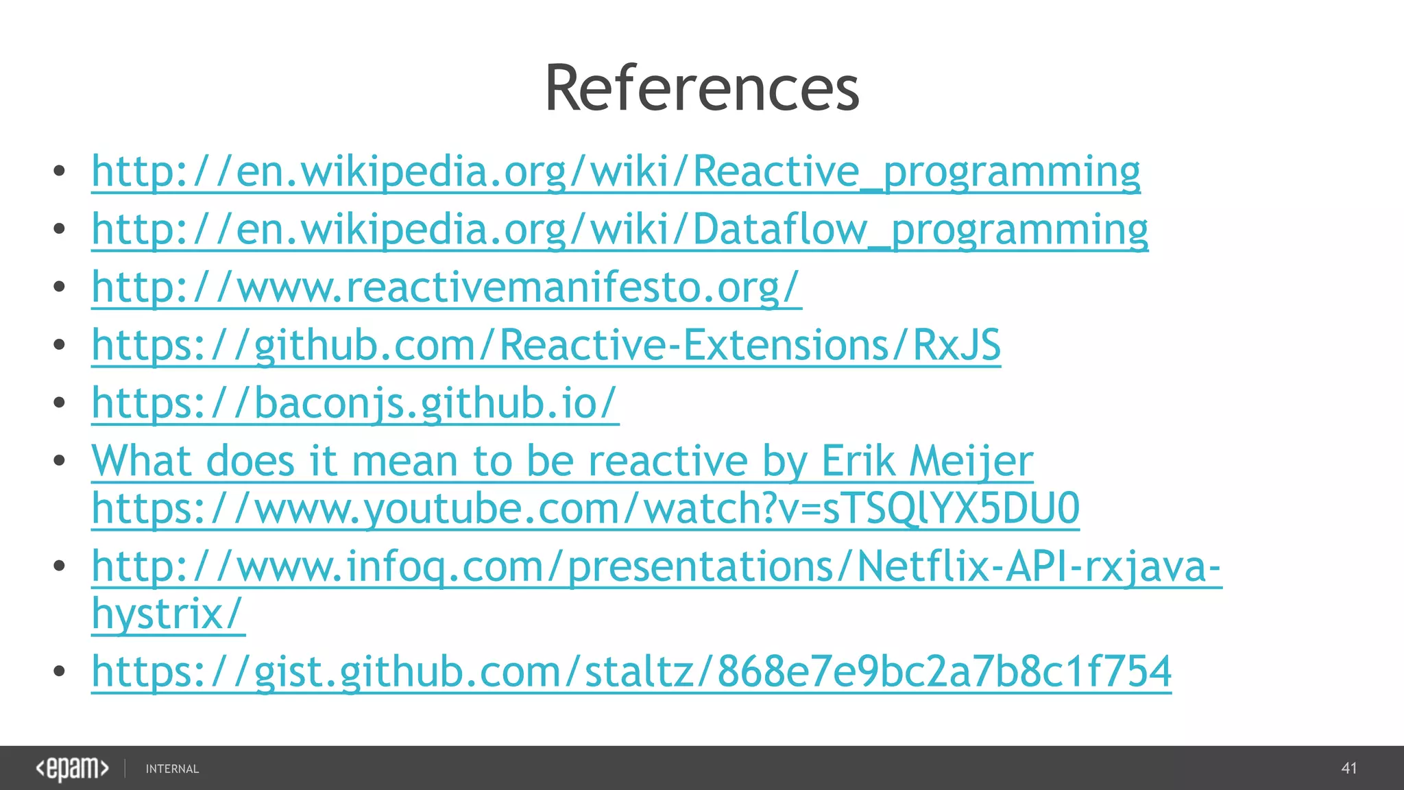 41SEC-2015
References
• http://en.wikipedia.org/wiki/Reactive_programming
• http://en.wikipedia.org/wiki/Dataflow_programming
• http://www.reactivemanifesto.org/
• https://github.com/Reactive-Extensions/RxJS
• https://baconjs.github.io/
• What does it mean to be reactive by Erik Meijer
https://www.youtube.com/watch?v=sTSQlYX5DU0
• http://www.infoq.com/presentations/Netflix-API-rxjava-
hystrix/
• https://gist.github.com/staltz/868e7e9bc2a7b8c1f754
 