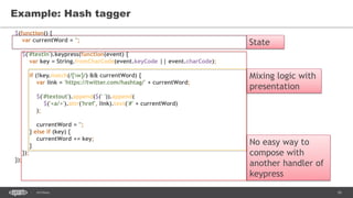 16SEC-2015
$(function() {
var currentWord = '';
$('#textin').keypress(function(event) {
var key = String.fromCharCode(event.keyCode || event.charCode);
if (!key.match(/[w]/) && currentWord) {
var link = 'https://twitter.com/hashtag/' + currentWord;
$('#textout').append($(' ')).append(
$('<a/>').attr('href', link).text('#' + currentWord)
);
currentWord = '';
} else if (key) {
currentWord += key;
}
});
});
Example: Hash tagger
State
Mixing logic with
presentation
No easy way to
compose with
another handler of
keypress
 