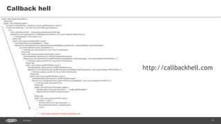 17SEC-2015
Callback hell
public class ReportsEntryPoint {
@Override
public void onModuleLoad() {
String documentIdString = Window.Location.getParameter("docId");
if (documentIdString != null && !documentIdString.isEmpty()) {
try {
final Long documentId = Long.parseLong(documentIdString);
MainService.Util.getInstance().findReport(documentId, new AsyncCallback<ReportDto>() {
// Getting Report information first
@Override
public void onSuccess(ReportDto result) {
final ReportDto processedReport = result;
MainService.Util.getInstance().getUserInfo(processedReport.getUserId(), processedReport.getCompanyId(),
new AsyncCallback<UserCompanyDto>() {
// Getting user information for future form initialization
@Override
public void onSuccess(UserCompanyDto result) {
UserDataHolder.getInstance().setUserCompanyDto(result);
MainService.Util.getInstance().getDProfile(processedReport.getCompanyId(), new AsyncCallback<DProfileDto>() {
// Getting company profile for future form initialization
@Override
public void onSuccess(DProfileDto result) {
UserDataHolder.getInstance().setDProfileDto(result);
MainService.Util.getInstance().getPProfile(processedReport.getCompanyId(), new AsyncCallback<PProfileDto>() {
// Getting company profile for future form initialization
@Override
public void onSuccess(PProfileDto result) {
UserDataHolder.getInstance().setPProfileDto(result);
MainService.Util.getInstance().getFormDto(processedReport, new AsyncCallback<FormDTO>() {
// Getting report document form
@Override
public void onFailure(Throwable caught) {
Window.alert("Can't get document: " + caught.getMessage());
ReportEditorEntryPoint.windowClose();
}
@Override
public void onSuccess(FormDTO result) {
if (result == null) {
Window.alert("Can't get document.");
ReportEditorEntryPoint.windowClose();
return;
}
// -- some code to process if finally everything is ok!
}
})
http://callbackhell.com
 