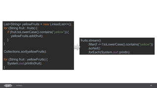 19SEC-2015
List<String> yellowFruits = new LinkedList<>();
for (String fruit : fruits) {
if (fruit.toLowerCase().contains("yellow")) {
yellowFruits.add(fruit);
}
}
Collections.sort(yellowFruits);
for (String fruit : yellowFruits) {
System.out.println(fruit);
}
fruits.stream()
.filter(f -> f.toLowerCase().contains("yellow"))
.sorted()
.forEach(System.out::println);
 