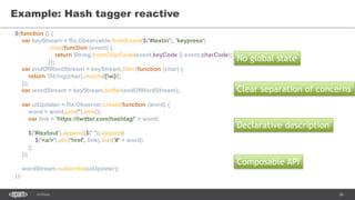 26SEC-2015
Example: Hash tagger reactive
No global state
Clear separation of concerns
Declarative description
$(function () {
var keyStream = Rx.Observable.fromEvent($('#textin'), 'keypress')
.map(function (event) {
return String.fromCharCode(event.keyCode || event.charCode);
});
var endOfWordStream = keyStream.filter(function (char) {
return !String(char).match(/[w]/);
});
var wordStream = keyStream.buffer(endOfWordStream);
var uiUpdater = Rx.Observer.create(function (word) {
word = word.join('').trim();
var link = 'https://twitter.com/hashtag/' + word;
$('#textout').append($(' ')).append(
$('<a/>').attr('href', link).text('#' + word)
);
});
wordStream.subscribe(uiUpdater);
});
Composable API
 