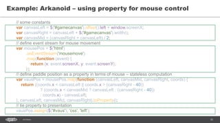 30SEC-2015
Example: Arkanoid – using property for mouse control
// some constants
var canvasLeft = $('#gamecanvas').offset().left + window.screenX;
var canvasRight = canvasLeft + $('#gamecanvas').width();
var canvasMid = (canvasRight + canvasLeft) / 2;
// define event stream for mouse movement
var mousePos = $('html')
.asEventStream('mousemove')
.map(function (event) {
return {x: event.screenX, y: event.screenY};
});
// define paddle position as a property in terms of mouse – stateless computation
var vausPos = mousePos.map(function (canvasLeft, canvasMid, canvasRight, coords) {
return ((coords.x < canvasLeft || coords.x > (canvasRight - 40))
? (coords.x < canvasMid ? canvasLeft : (canvasRight - 40))
: coords.x) - canvasLeft;
}, canvasLeft, canvasMid, canvasRight).toProperty();
// tie property to presentation
vausPos.assign($('#vaus'), 'css', 'left');
 