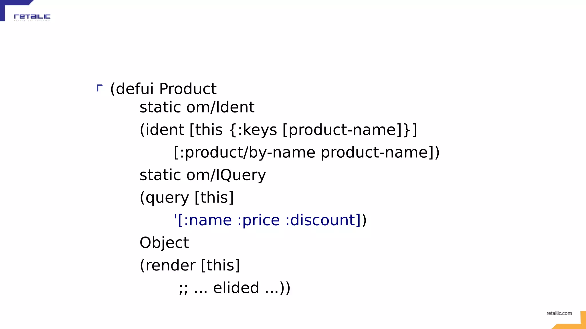 (defui Product static om/Ident (ident [this {:keys [product-name]}] [:product/by-name product-name]) static om/IQuery (query [this] '[:name :price :discount]) Object (render [this] ;; ... elided ...)) 