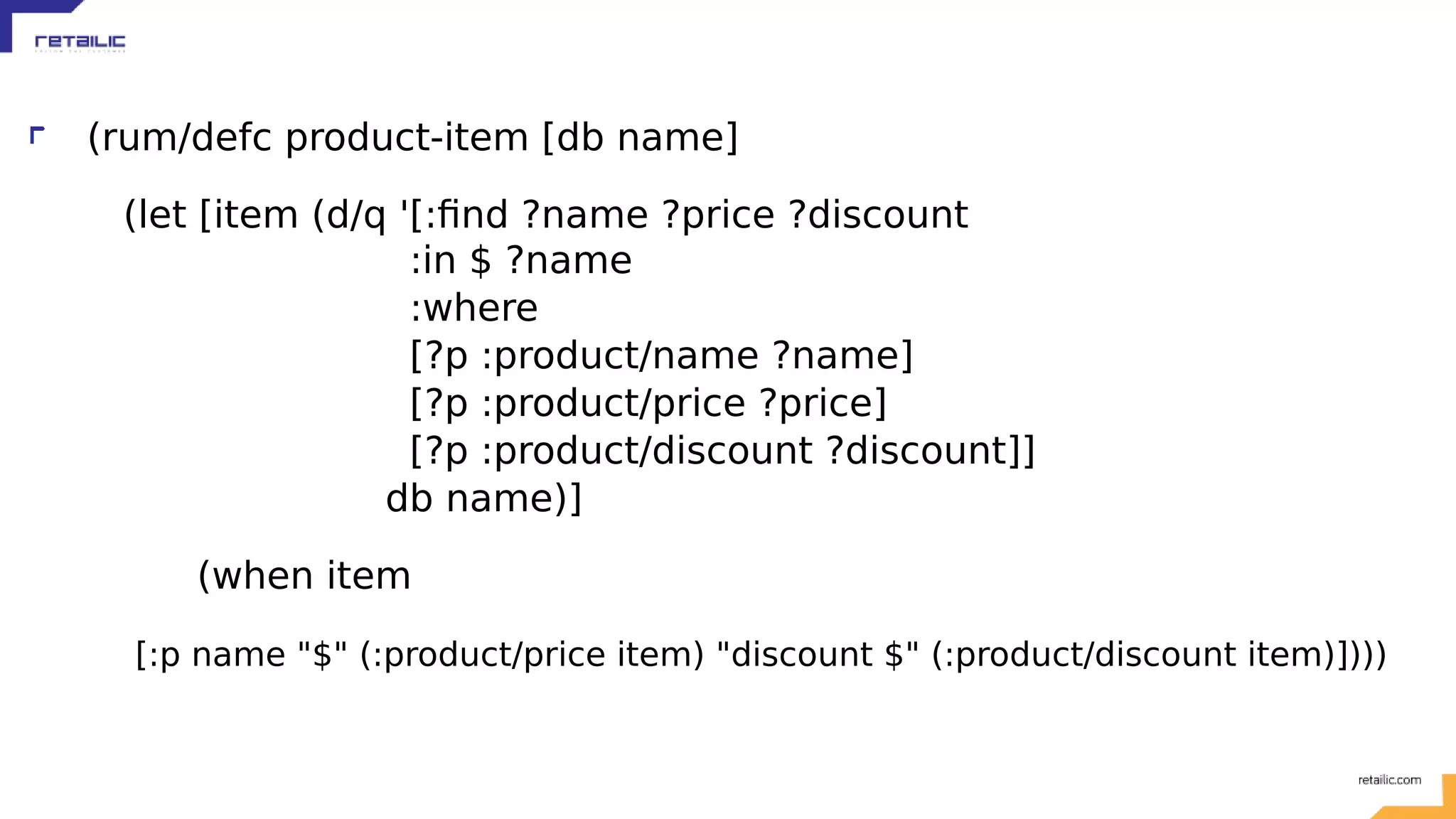 (rum/defc product-item [db name] (let [item (d/q '[:find ?name ?price ?discount :in $ ?name :where [?p :product/name ?name] [?p :product/price ?price] [?p :product/discount ?discount]] db name)] (when item [:p name "$" (:product/price item) "discount $" (:product/discount item)]))) 
