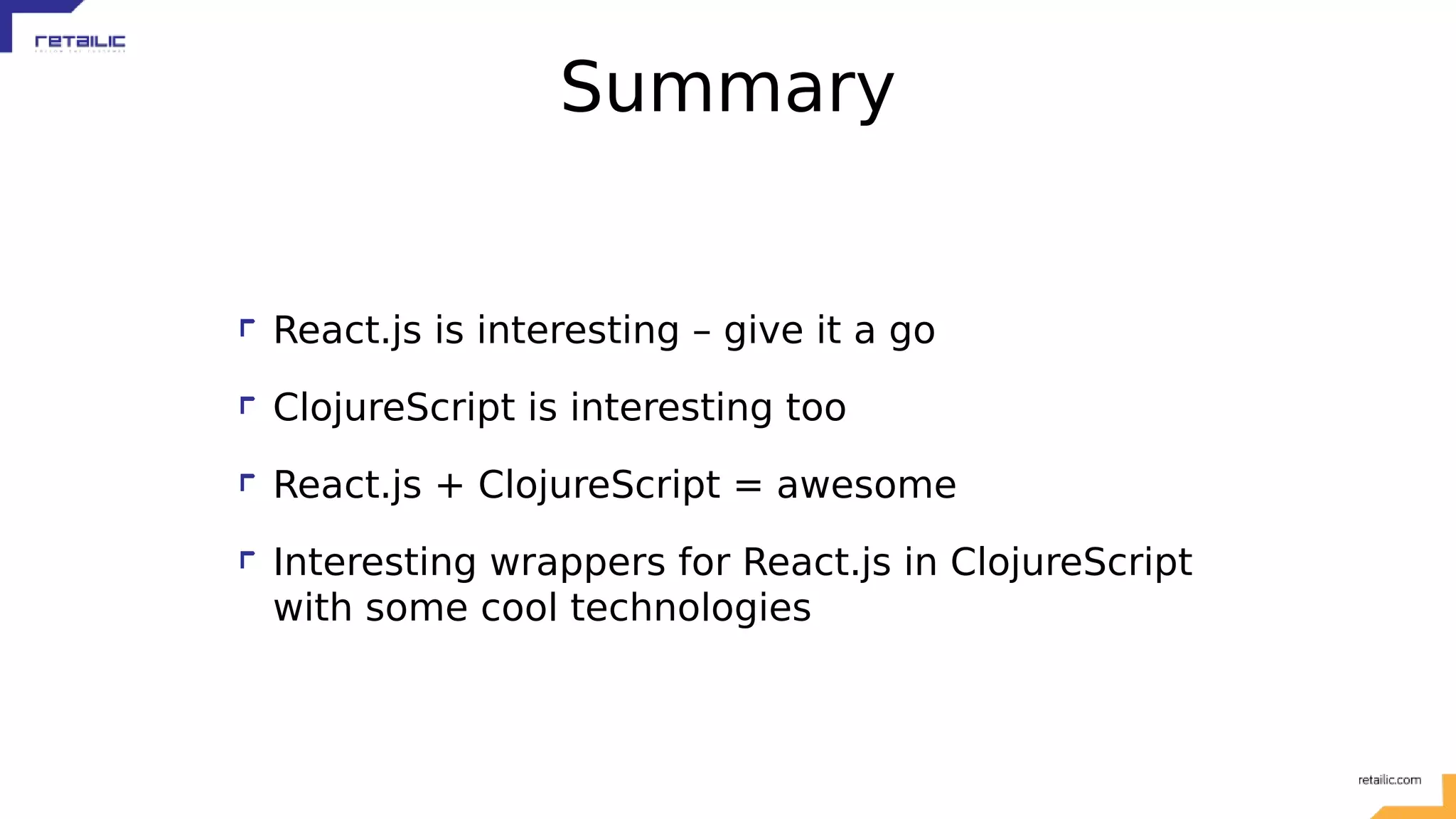 Summary React.js is interesting – give it a go ClojureScript is interesting too React.js + ClojureScript = awesome Interesting wrappers for React.js in ClojureScript with some cool technologies 